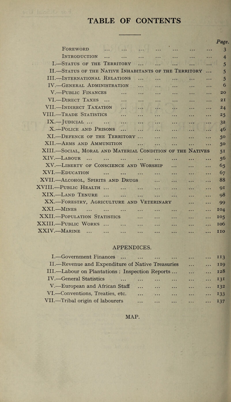 TABLE OF CONTENTS Page. Foreword ... ... ... ... ... ... ... 3 Introduction ... ... ... ... ... ... ... 4 I.—Status of the Territory ... ... ... ... ... 5 II.—Status of the Native Inhabitants of the Territory ... 5 III. —International Relations ... ... ... ... ... 5 IV. —General Administration ... ... ... ... ... 6 V.—Public Finances ... ... ... ... ... ... 20 VI.—Direct Taxes ... ... ... ... ... ... ... 21 VII.—Indirect Taxation ... ... ... ... ... ... 24 VIII.—Trade Statistics ... ... ... ... ... ... 25 IX.—Judicial ... ... ... ... ... ... ... ... 32 X.—Police and Prisons ... ... ... ... ... ... 46 XI.—Defence of the Territory ... ... ... ... ... 50 XII.—Arms and Ammunition ... ... ... ... ... 50 XIII. —Social, Moral and Material Condition of the Natives 51 XIV. —Labour ... ... ... ... ... ... ... ... 56 XV.—Liberty of Conscience and Worship ... ... ... 63 XVI.—Education ... ... ... ... ... ... ... 67 XVII.—Alcohol, Spirits and Drugs ... ... ... ... 88 XVIII.—Public Health ... ... ... ... ... ... ... 91 XIX.—Land Tenure ... ... ... ... ... ... ... 98 XX.—Forestry, Agriculture and Veterinary ... ... 99 XXI.—Mines ... ... ... ... ... ... ... ... 104 XXII.—Population Statistics ... ... ... ... ... 105 XXIII.—Public Works ... ... ... ... ... ... ... 106 XXIV.—Marine ... ... ... ... ... ... ... ... no APPENDICES. I.—Government Finances ... ... ... ... ... ... 113 II.—Revenue and Expenditure of Native Treasuries ... ... 119 III. —Labour on Plantations : Inspection Reports ... ... ... 128 IV. —General Statistics ... ... ... ... ... ... 131 V.—European and African Staff ... ... ... ... ... 132 VI.—Conventions, Treaties, etc. ... ... ... ... ... 133 VII.—Tribal origin of labourers ... ... ... ... ... 137 MAP.