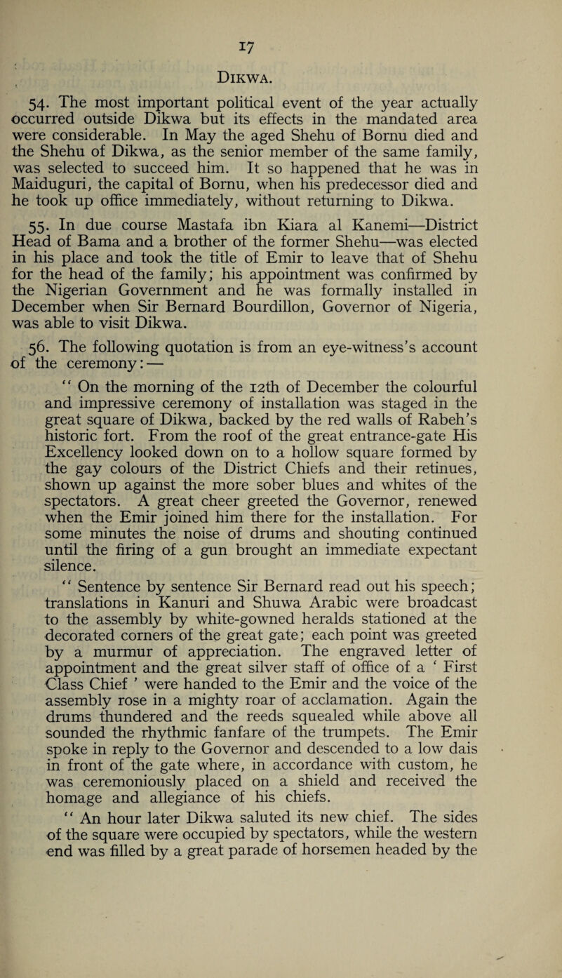 Dikwa. i 54. The most important political event of the year actually occurred outside Dikwa but its effects in the mandated area were considerable. In May the aged Shehu of Bornu died and the Shehu of Dikwa, as the senior member of the same family, was selected to succeed him. It so happened that he was in Maiduguri, the capital of Bornu, when his predecessor died and he took up office immediately, without returning to Dikwa. 55. In due course Mastafa ibn Kiara al Kanemi—District Head of Bama and a brother of the former Shehu—was elected in his place and took the title of Emir to leave that of Shehu for the head of the family; his appointment was confirmed by the Nigerian Government and he was formally installed in December when Sir Bernard Bourdillon, Governor of Nigeria, was able to visit Dikwa. 56. The following quotation is from an eye-witness’s account of the ceremony: — “ On the morning of the 12th of December the colourful and impressive ceremony of installation was staged in the great square of Dikwa, backed by the red walls of Rabeh’s historic fort. From the roof of the great entrance-gate His Excellency looked down on to a hollow square formed by the gay colours of the District Chiefs and their retinues, shown up against the more sober blues and whites of the spectators. A great cheer greeted the Governor, renewed when the Emir joined him there for the installation. For some minutes the noise of drums and shouting continued until the firing of a gun brought an immediate expectant silence. “ Sentence by sentence Sir Bernard read out his speech; translations in Kanuri and Shuwa Arabic were broadcast to the assembly by white-gowned heralds stationed at the decorated corners of the great gate; each point was greeted by a murmur of appreciation. The engraved letter of appointment and the great silver staff of office of a ‘ First Class Chief ' were handed to the Emir and the voice of the assembly rose in a mighty roar of acclamation. Again the drums thundered and the reeds squealed while above all sounded the rhythmic fanfare of the trumpets. The Emir spoke in reply to the Governor and descended to a low dais in front of the gate where, in accordance with custom, he was ceremoniously placed on a shield and received the homage and allegiance of his chiefs. “ An hour later Dikwa saluted its new chief. The sides of the square were occupied by spectators, while the western end was filled by a great parade of horsemen headed by the