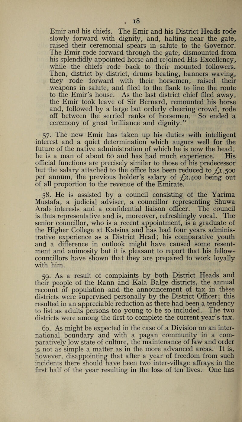 Emir and his chiefs. The Emir and his District Heads rode slowly forward with dignity, and, halting near the gate, raised their ceremonial spears in salute to the Governor. The Emir rode forward through the gate, dismounted from his splendidly appointed horse and rejoined His Excellency, while the chiefs rode back to their mounted followers. Then, district by district, drums beating, banners waving, they rode forward with their horsemen, raised their weapons in salute, and filed to the flank to line the route to the Emir’s house. As the last district chief filed away, the Emir took leave of Sir Bernard, remounted his horse and, followed by a large but orderly cheering crowd, rode off between the serried ranks of horsemen. So ended a ceremony of great brilliance and dignity.” 57. The new Emir has taken up his duties with intelligent interest and a quiet determination which augurs well for the future of the native administration of which he is now the head; he is a man of about 60 and has had much experience. His official functions are precisely similar to those of his predecessor but the salary attached to the office has been reduced to £1,500 per annum, the previous holder’s salary of £2,400 being out of all proportion to the revenue of the Emirate. 58. He is assisted by a council consisting of the Yarima Mustafa, a judicial adviser, a councillor representing Shuwa Arab interests and a confidential liaison officer. The council is thus representative and is, moreover, refreshingly vocal. The senior councillor, who is a recent appointment, is a graduate of the Higher College at Katsina and has had four years adminis¬ trative experience as a District Head; his comparative youth and a difference in outlook might have caused some resent¬ ment and animosity but it is pleasant to report that his fellow- councillors have shown that they are prepared to work loyally with him. 59. As a result of complaints by both District Heads and their people of the Rann and Kala Balge districts, the annual recount of population and the announcement of tax in these districts were supervised personally by the District Officer; this resulted in an appreciable reduction as there had been a tendency to list as adults persons too young to be so included. The two districts were among the first to complete the current year’s tax. 60. As might be expected in the case of a Division on an inter¬ national boundary and with a pagan community in a com¬ paratively low state of culture, the maintenance of law and order is not as simple a matter as in the more advanced areas. It is, however, disappointing that after a year of freedom from such incidents there should have been two inter-village affrays in the first half of the year resulting in the loss of ten fives. One has