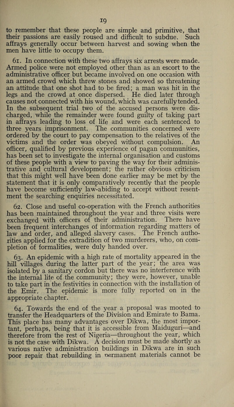 to remember that these people are simple and primitive, that their passions are easily roused and difficult to subdue. Such affrays generally occur between harvest and sowing when the men have little to occupy them. 61. In connection with these two affrays six arrests were made. Armed police were not employed other than as an escort to the administrative officer but became involved on one occasion with an armed crowd which threw stones and showed so threatening an attitude that one shot had to be fired; a man was hit in the legs and the crowd at once dispersed. He died later through causes not connected with his wound, which was carefully tended. In the subsequent trial two of the accused persons were dis¬ charged, while the remainder were found guilty of taking part in affrays leading to loss of life and were each sentenced to three years imprisonment. The communities concerned were ordered by the court to pay compensation to the relatives of the victims and the order was obeyed without compulsion. An officer, qualified by previous experience of pagan communities, has been set to investigate the internal organisation and customs of these people with a view to paving the way for their adminis¬ trative and cultural development; the rather obvious criticism that this might well have been done earlier may be met by the statement that it is only comparatively recently that the people have become sufficiently law-abiding to accept without resent¬ ment the searching enquiries necessitated. 62. Close and useful co-operation with the French authorities has been maintained throughout the year and three visits were exchanged with officers of their administration. There have been frequent interchanges of information regarding matters of law and order, and alleged slavery cases. The French autho¬ rities applied for the extradition of two murderers, who, on com¬ pletion of formalities, were duly handed over. 63. An epidemic with a high rate of mortality appeared in the hill villages during the latter part of the year; the area was isolated by a sanitary cordon but there was no interference with the internal life of the community; they were, however, unable to take part in the festivities in connection with the installation of the Emir. The epidemic is more fully reported on in the appropriate chapter. 64. Towards the end of the year a proposal was mooted to transfer the Headquarters of the Division and Emirate to Bama. This place has many advantages over Dikwa, the most impor¬ tant, perhaps, being that it is accessible from Maiduguri—and therefore from the rest of Nigeria—throughout the year, which is not the case with Dikwa. A decision must be made shortly as various native administration buildings in Dikwa are in such poor repair that rebuilding in permanent materials cannot be