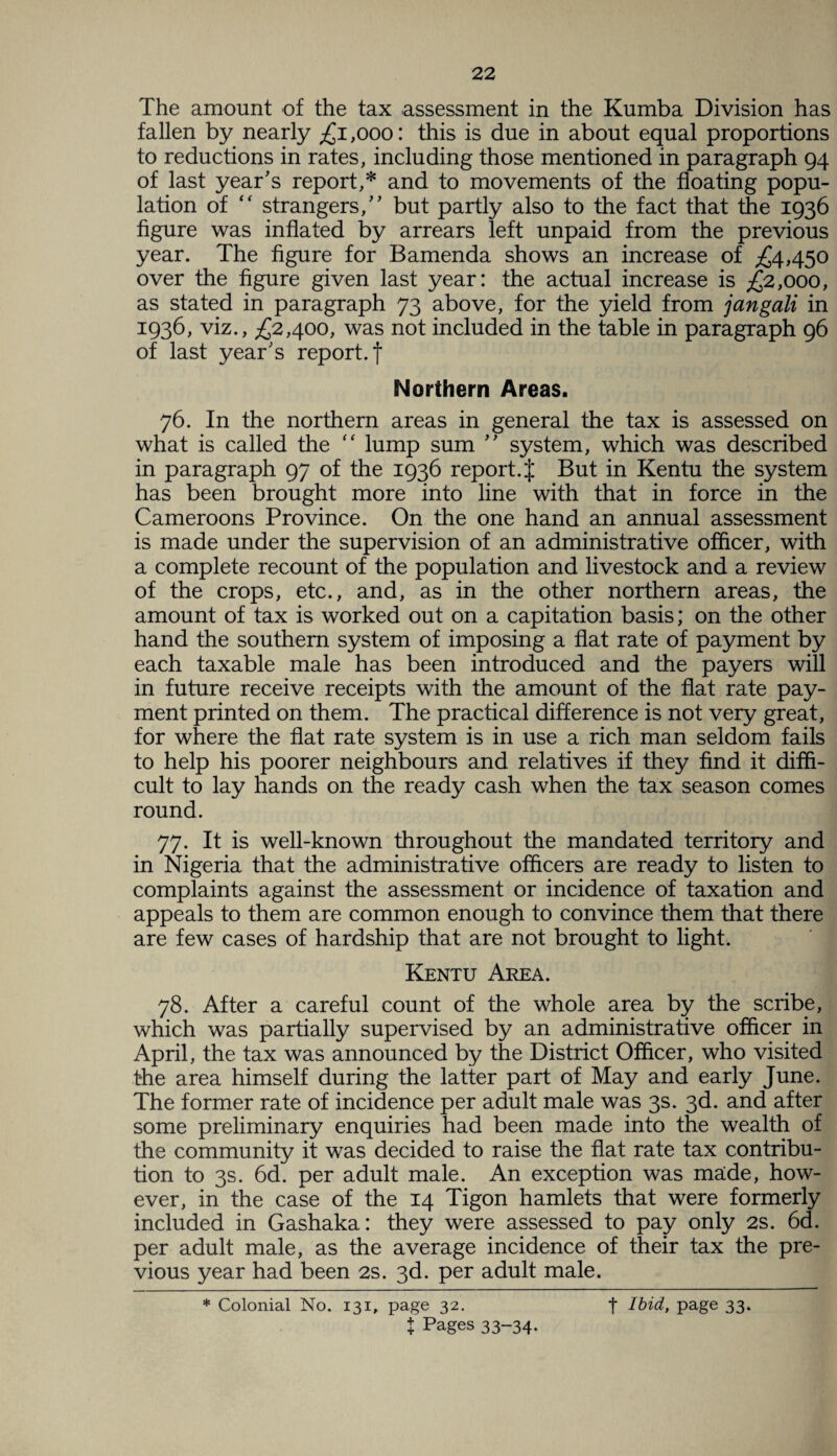 The amount of the tax assessment in the Kumba Division has fallen by nearly £1,000: this is due in about equal proportions to reductions in rates, including those mentioned in paragraph 94 of last year's report,* and to movements of the floating popu¬ lation of “ strangers, but partly also to the fact that the 1936 figure was inflated by arrears left unpaid from the previous year. The figure for Bamenda shows an increase of £4,450 over the figure given last year: the actual increase is £2,000, as stated in paragraph 73 above, for the yield from jangali in 1936, viz., £2,400, was not included in the table in paragraph 96 of last year's report, f Northern Areas. 76. In the northern areas in general the tax is assessed on what is called the “ lump sum  system, which was described in paragraph 97 of the 1936 report .J But in Kentu the system has been brought more into line with that in force in the Cameroons Province. On the one hand an annual assessment is made under the supervision of an administrative officer, with a complete recount of the population and livestock and a review of the crops, etc., and, as in the other northern areas, the amount of tax is worked out on a capitation basis; on the other hand the southern system of imposing a flat rate of payment by each taxable male has been introduced and the payers will in future receive receipts with the amount of the flat rate pay¬ ment printed on them. The practical difference is not very great, for where the flat rate system is in use a rich man seldom fails to help his poorer neighbours and relatives if they find it diffi¬ cult to lay hands on the ready cash when the tax season comes round. 77. It is well-known throughout the mandated territory and in Nigeria that the administrative officers are ready to listen to complaints against the assessment or incidence of taxation and appeals to them are common enough to convince them that there are few cases of hardship that are not brought to light. Kentu Area. 78. After a careful count of the whole area by the scribe, which was partially supervised by an administrative officer in April, the tax was announced by the District Officer, who visited the area himself during the latter part of May and early June. The former rate of incidence per adult male was 3s. 3d. and after some preliminary enquiries had been made into the wealth of the community it was decided to raise the flat rate tax contribu¬ tion to 3s. 6d. per adult male. An exception was made, how¬ ever, in the case of the 14 Tigon hamlets that were formerly included in Gashaka: they were assessed to pay only 2s. 6d. per adult male, as the average incidence of their tax the pre¬ vious year had been 2s. 3d. per adult male. * Colonial No. 131, page 32. t Pages 33-34* t Ibid, page 33.