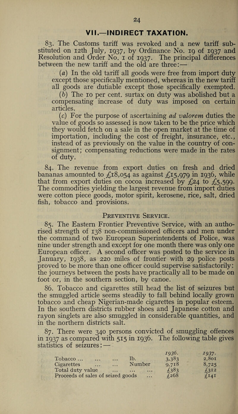 VII.—INDIRECT TAXATION. 83. The Customs tariff was revoked and a new tariff sub¬ stituted on 12th July, 1937, by Ordinance No. 19 of 1937 and Resolution and Order No. 1 of 1937. The principal differences between the new tariff and the old are three: — (1a) In the old tariff all goods were free from import duty except those specifically mentioned, whereas in the new tariff all goods are dutiable except those specifically exempted. (6) The 10 per cent, surtax on duty was abolished but a compensating increase of duty was imposed on certain articles. (c) For the purpose of ascertaining ad valorem duties the value of goods so assessed is now taken to be the price which they would fetch on a sale in the open market at the time of importation, including the cost of freight, insurance, etc., instead of as previously on the value in the country of con¬ signment; compensating reductions were made in the rates of duty. 84. The revenue from export duties on fresh and dried bananas amounted to £18,054 as against £15,979 *n 1936, while that from export duties on cocoa increased by £24 to £5,599. The commodities yielding the largest revenue from import duties were cotton piece goods, motor spirit, kerosene, rice, salt, dried fish, tobacco and provisions. Preventive Service. 85. The Eastern Frontier Preventive Service, with an autho¬ rised strength of 138 non-commissioned officers and men under the command of two European Superintendents of Police, was nine under strength and except for one month there was only one European officer. A second officer was posted to the service in January, 1938, as 220 miles of frontier with 29 police posts proved to be more than one officer could supervise satisfactorily: the journeys between the posts have practically all to be made on foot or, in the southern section, by canoe. 86. Tobacco and cigarettes still head the list of seizures but the smuggled article seems steadily to fall behind locally grown tobacco and cheap Nigerian-made cigarettes in popular esteem. In the southern districts rubber shoes and Japanese cotton and rayon singlets are also smuggled in considerable quantities, and in the northern districts salt. 87. There were 340 persons convicted of smuggling offences in 1937 as compared with 515 in 1936. The following table gives statistics of seizures: — 1936. 1937- Tobacco ... lb. 3,383 2,801 Cigarettes Number 9,7l8 8,725 Total duty value • • • • • • £383 ^312 Proceeds of sales of seized goods £268 £141