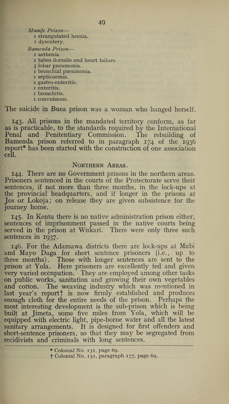Mamfe Prison— i strangulated hernia, i dysentery. Bamenda Prison— i asthenia. i tabes dorsalis and heart failure. 3 lobar pneumonia, i bronchial pneumonia. 1 septicaemia. 2 gastro-enteritis. i enteritis. i bronchitis, i convulsions. The suicide in Buea prison was a woman who hanged herself. 143. All prisons in the mandated territory conform, as far as is practicable, to the standards required by the International Penal and Penitentiary Commission. The rebuilding of Bamenda prison referred to in paragraph 174 of the 1936 report* has been started with the construction of one association cell. Northern Areas. 144. There are no Government prisons in the northern areas. Prisoners sentenced in the courts of the Protectorate serve their sentences, if not more than three months, in the lock-ups at the provincial headquarters, and if longer in the prisons at Jos or Lokoja; on release they are given subsistence for the journey home. 145. In Kentu there is no native administration prison either, sentences of imprisonment passed in the native courts being served in the prison at Wukari. There were only three such sentences in 1937. 146. For the Adamawa districts there are lock-ups at Mubi and Mayo Daga for short sentence prisoners (i.e., up to three months). Those with longer sentences are sent to the prison at Yola. Here prisoners are excellently fed and given very varied occupation. They are employed among other tasks on public works, sanitation and growing their own vegetables and cotton. The weaving industry which was mentioned in last year's report f is now firmly established and produces enough cloth for the entire needs of the prison. Perhaps the most interesting development is the sub-prison which is being built at Jimeta, some five miles from Yola, which will be equipped with electric light, pipe-borne water and all the latest sanitary arrangements. It is designed for first offenders and short-sentence prisoners, so that they may be segregated from recidivists and criminals with long sentences. * Colonial No. 131, page 69.