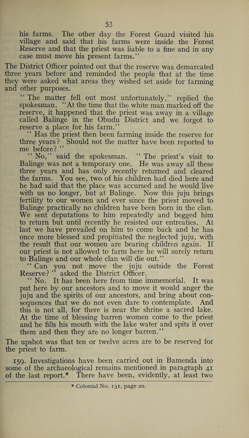 his farms. The other day the Forest Guard visited his village and said that his farms were inside the Forest Reserve and that the priest was liable to a fine and in any case must move his present farms.” The District Officer pointed out that the reserve was demarcated three years before and reminded the people that at the time they were asked what areas they wished set aside for farming and other purposes. “ The matter fell out most unfortunately,” replied the spokesman. “At the time that the white man marked off the reserve, it happened that the priest was away in a village called Balinge in the Obudu District and we forgot to reserve a place for his farm.” Has the priest then been farming inside the reserve for three years ? Should not the matter have been reported to me before? “ No,” isaid the spokesman. “ The priest's visit to Balinge was not a temporary one. He was away all these three years and has only recently returned and cleared the farms. You see, two of his children had died here and he had said that the place was accursed and he would live with us no longer, but at Balinge. Now this juju brings fertility to our women and ever since the priest moved to Balinge practically no children have been born in the clan. We sent deputations to him repeatedly and begged him to return but until recently he resisted our entreaties. At last we have prevailed on him to come back and he has once more blessed and propitiated the neglected juju, with the result that our women are bearing children again. If our priest is not allowed to farm here he will surely return to Balinge and our whole clan will die out.” “ Can you not move the juju outside the Forest Reserve? ” asked the District Officer. “No. It has been here from time immemorial. It was put here by our ancestors and to move it would anger the juju and the spirits of our ancestors, and bring about con¬ sequences that we do not even dare to contemplate. And this is not all, for there is near the shrine a sacred lake. At the time of blessing barren women come to the priest and he fills his mouth with the lake water and spits it over them and then they are no longer barren.” The upshot was that ten or twelve acres are to be reserved for the priest to farm. 159. Investigations have been carried out in Bamenda into some of the archaeological remains mentioned in paragraph 41 of the last report.* There have been, evidently, at least two * Colonial No. 131, page 20.