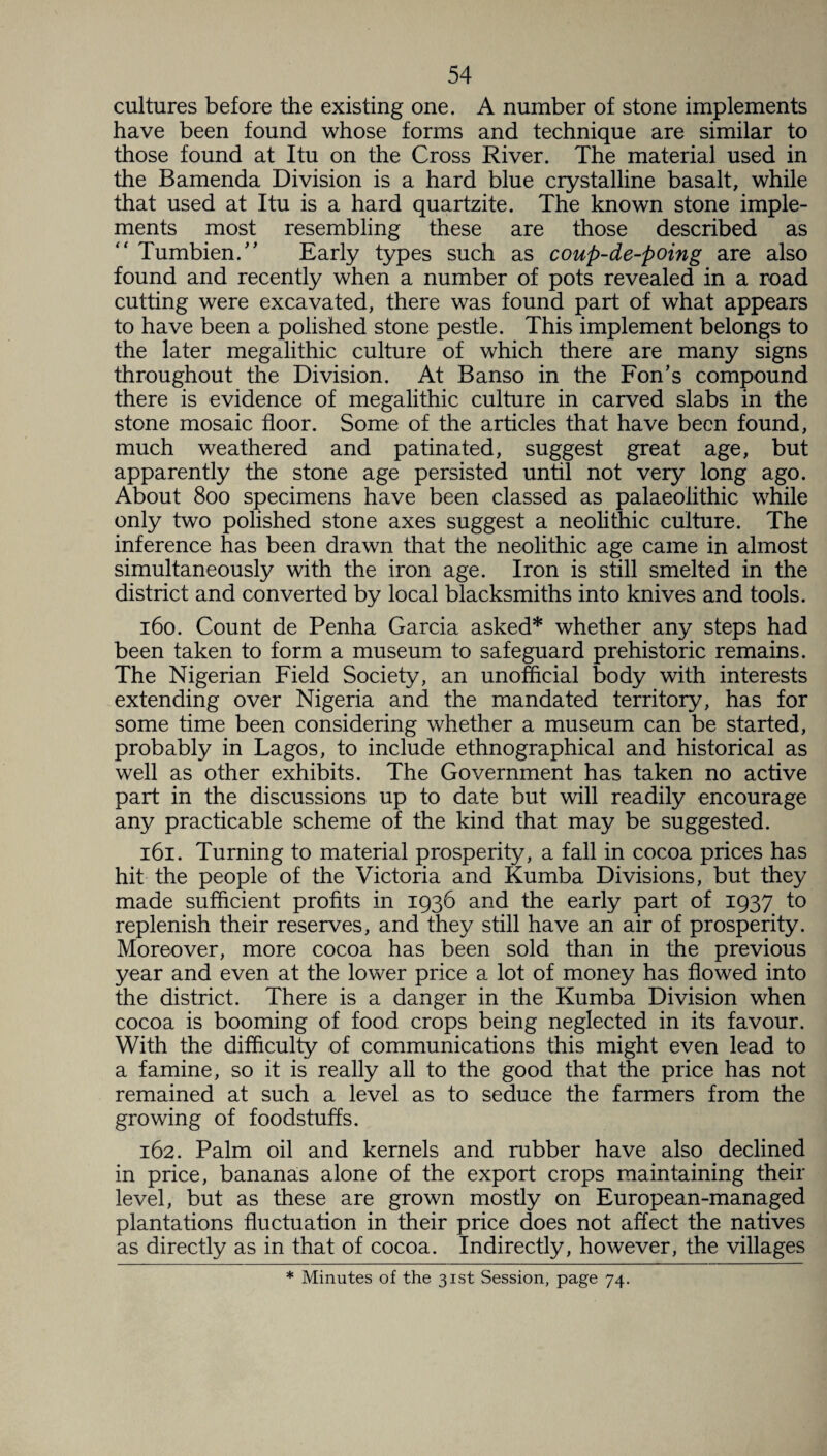 cultures before the existing one. A number of stone implements have been found whose forms and technique are similar to those found at Itu on the Cross River. The material used in the Bamenda Division is a hard blue crystalline basalt, while that used at Itu is a hard quartzite. The known stone imple¬ ments most resembling these are those described as “ Tumbien.” Early types such as coup-de-poing are also found and recently when a number of pots revealed in a road cutting were excavated, there was found part of what appears to have been a polished stone pestle. This implement belongs to the later megalithic culture of which there are many signs throughout the Division. At Banso in the Fon's compound there is evidence of megalithic culture in carved slabs in the stone mosaic floor. Some of the articles that have been found, much weathered and patinated, suggest great age, but apparently the stone age persisted until not very long ago. About 800 specimens have been classed as palaeolithic while only two polished stone axes suggest a neolithic culture. The inference has been drawn that the neolithic age came in almost simultaneously with the iron age. Iron is still smelted in the district and converted by local blacksmiths into knives and tools. 160. Count de Penha Garcia asked* whether any steps had been taken to form a museum to safeguard prehistoric remains. The Nigerian Field Society, an unofficial body with interests extending over Nigeria and the mandated territory, has for some time been considering whether a museum can be started, probably in Lagos, to include ethnographical and historical as well as other exhibits. The Government has taken no active part in the discussions up to date but will readily encourage any practicable scheme of the kind that may be suggested. 161. Turning to material prosperity, a fall in cocoa prices has hit the people of the Victoria and Kumba Divisions, but they made sufficient profits in 1936 and the early part of 1937 to replenish their reserves, and they still have an air of prosperity. Moreover, more cocoa has been sold than in the previous year and even at the lower price a lot of money has flowed into the district. There is a danger in the Kumba Division when cocoa is booming of food crops being neglected in its favour. With the difficulty of communications this might even lead to a famine, so it is really all to the good that the price has not remained at such a level as to seduce the farmers from the growing of foodstuffs. 162. Palm oil and kernels and rubber have also declined in price, bananas alone of the export crops maintaining their level, but as these are grown mostly on European-managed plantations fluctuation in their price does not affect the natives as directly as in that of cocoa. Indirectly, however, the villages