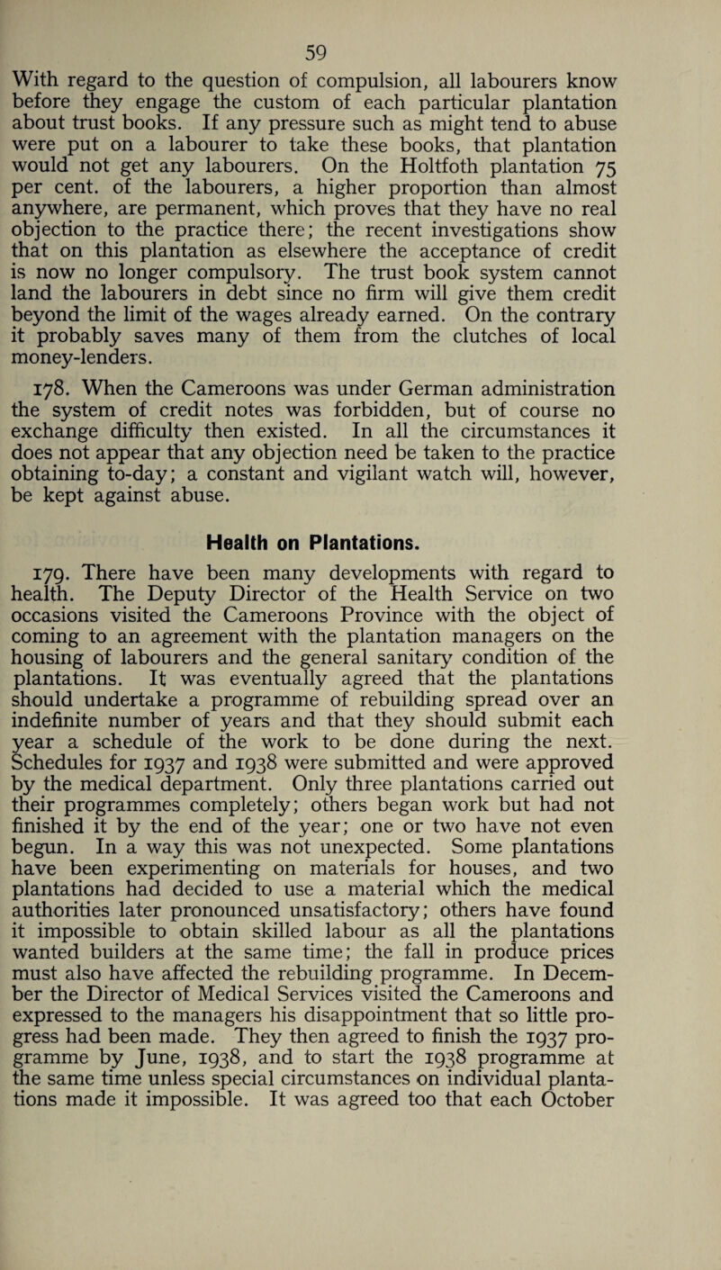 With regard to the question of compulsion, all labourers know before they engage the custom of each particular plantation about trust books. If any pressure such as might tend to abuse were put on a labourer to take these books, that plantation would not get any labourers. On the Holtfoth plantation 75 per cent, of the labourers, a higher proportion than almost anywhere, are permanent, which proves that they have no real objection to the practice there; the recent investigations show that on this plantation as elsewhere the acceptance of credit is now no longer compulsory. The trust book system cannot land the labourers in debt since no firm will give them credit beyond the limit of the wages already earned. On the contrary it probably saves many of them from the clutches of local money-lenders. 178. When the Cameroons was under German administration the system of credit notes was forbidden, but of course no exchange difficulty then existed. In all the circumstances it does not appear that any objection need be taken to the practice obtaining to-day; a constant and vigilant watch will, however, be kept against abuse. Health on Plantations. 179. There have been many developments with regard to health. The Deputy Director of the Health Service on two occasions visited the Cameroons Province with the object of coming to an agreement with the plantation managers on the housing of labourers and the general sanitary7 condition of the plantations. It was eventually agreed that the plantations should undertake a programme of rebuilding spread over an indefinite number of years and that they should submit each year a schedule of the work to be done during the next. Schedules for 1937 and 1938 were submitted and were approved by the medical department. Only three plantations carried out their programmes completely; others began work but had not finished it by the end of the year; one or two have not even begun. In a way this was not unexpected. Some plantations have been experimenting on materials for houses, and two plantations had decided to use a material which the medical authorities later pronounced unsatisfactory; others have found it impossible to obtain skilled labour as all the plantations wanted builders at the same time; the fall in produce prices must also have affected the rebuilding programme. In Decem¬ ber the Director of Medical Services visited the Cameroons and expressed to the managers his disappointment that so little pro¬ gress had been made. They then agreed to finish the 1937 pro¬ gramme by June, 1938, and to start the 1938 programme at the same time unless special circumstances on individual planta¬ tions made it impossible. It was agreed too that each October