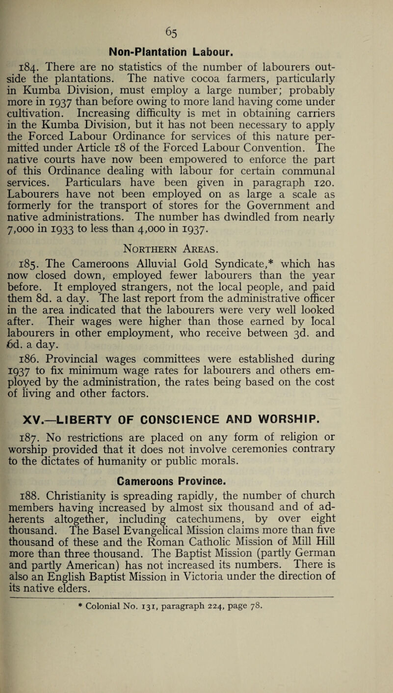 Non-Plantation Labour. 184. There are no statistics of the number of labourers out¬ side the plantations. The native cocoa farmers, particularly in Kumba Division, must employ a large number; probably more in 1937 than before owing to more land having come under cultivation. Increasing difficulty is met in obtaining carriers in the Kumba Division, but it has not been necessary to apply the Forced Labour Ordinance for services of this nature per¬ mitted under Article 18 of the Forced Labour Convention. The native courts have now been empowered to enforce the part of this Ordinance dealing with labour for certain communal services. Particulars have been given in paragraph 120. Labourers have not been employed on as large a scale as formerly for the transport of stores for the Government and native administrations. The number has dwindled from nearly 7,000 in 1933 to less than 4,000 in 1937. Northern Areas. 185. The Cameroons Alluvial Gold Syndicate,* which has now closed down, employed fewer labourers than the year before. It employed strangers, not the local people, and paid them 8d. a day. The last report from the administrative officer in the area indicated that the labourers were very well looked after. Their wages were higher than those earned by local labourers in other employment, who receive between 3d. and 6d. a day. 186. Provincial wages committees were established during 1937 to fix minimum wage rates for labourers and others em¬ ployed by the administration, the rates being based on the cost of living and other factors. XV.—LIBERTY OF CONSCIENCE AND WORSHIP. 187. No restrictions are placed on any form of religion or worship provided that it does not involve ceremonies contrary to the dictates of humanity or public morals. Cameroons Province. 188. Christianity is spreading rapidly, the number of church members having increased by almost six thousand and of ad¬ herents altogether, including catechumens, by over eight thousand. The Basel Evangelical Mission claims more than five thousand of these and the Roman Catholic Mission of Mill Hill more than three thousand. The Baptist Mission (partly German and partly American) has not increased its numbers. There is also an English Baptist Mission in Victoria under the direction of its native elders. * Colonial No. 131, paragraph 224, page 78.