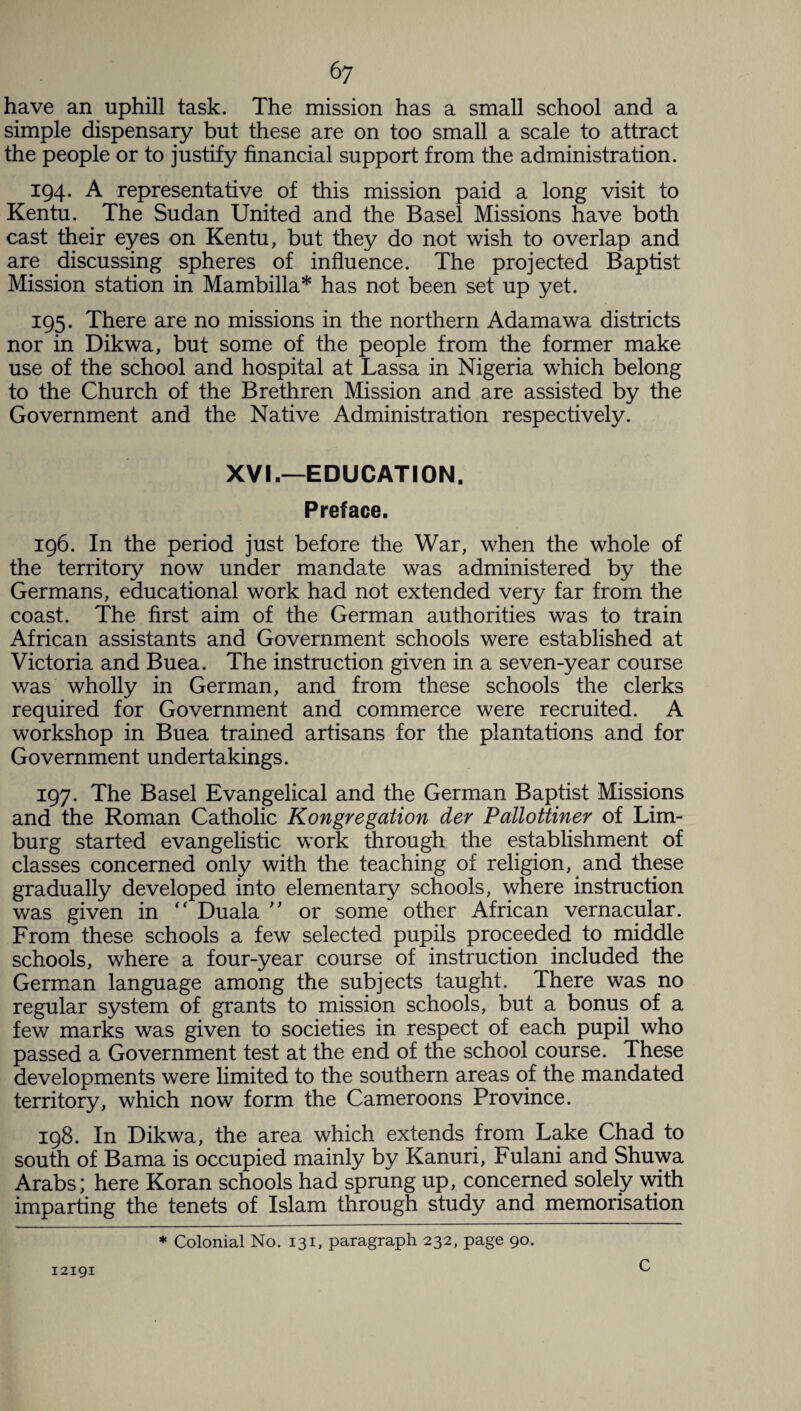 have an uphill task. The mission has a small school and a simple dispensary but these are on too small a scale to attract the people or to justify financial support from the administration. 194. A representative of this mission paid a long visit to Kentu. The Sudan United and the Basel Missions have both cast their eyes on Kentu, but they do not wish to overlap and are discussing spheres of influence. The projected Baptist Mission station in Mambilla* has not been set up yet. 195. There are no missions in the northern Adamawa districts nor in Dikwa, but some of the people from the former make use of the school and hospital at Lassa in Nigeria which belong to the Church of the Brethren Mission and are assisted by the Government and the Native Administration respectively. XVI.—EDUCATION. Preface. 196. In the period just before the War, when the whole of the territory now under mandate was administered by the Germans, educational work had not extended very far from the coast. The first aim of the German authorities was to train African assistants and Government schools were established at Victoria and Buea. The instruction given in a seven-year course was wholly in German, and from these schools the clerks required for Government and commerce were recruited. A workshop in Buea trained artisans for the plantations and for Government undertakings. 197. The Basel Evangelical and the German Baptist Missions and the Roman Catholic Kongregation der Pallottiner of Lim¬ burg started evangelistic work through the establishment of classes concerned only with the teaching of religion, and these gradually developed into elementary schools, where instruction was given in “ Duala ” or some other African vernacular. From these schools a few selected pupils proceeded to middle schools, where a four-year course of instruction included the German language among the subjects taught. There was no regular system of grants to mission schools, but a bonus of a few marks was given to societies in respect of each pupil who passed a Government test at the end of the school course. These developments were limited to the southern areas of the mandated territory, which now form the Cameroons Province. 198. In Dikwa, the area which extends from Lake Chad to south of Bama is occupied mainly by Kanuri, Fulani and Shuwa Arabs; here Koran schools had sprung up, concerned solely with imparting the tenets of Islam through study and memorisation 12191 * Colonial No. 131, paragraph 232, page 90. C