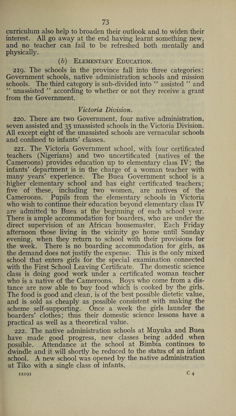 curriculum also help to broaden their outlook and to widen their interest. All go away at the end having learnt something new, and no teacher can fail to be refreshed both mentally and physically. (b) Elementary Education. 219. The schools in the province fall into three categories: Government schools, native administration schools and mission schools. The third category is sub-divided into “ assisted '' and “ unassisted ” according to whether or not they receive a grant from the Government. Victoria Division. 220. There are two Government, four native administration, seven assisted and 35 unassisted schools in the Victoria Division. All except eight of the unassisted schools are vernacular schools and confined to infants' classes. 221. The Victoria Government school, with four certificated teachers (Nigerians) and two uncertificated (natives of the Cameroons) provides education up to elementary class IV; the infants' department is in the charge of a woman teacher with many years' experience. The Buea Government school is a higher elementary school and has eight certificated teachers; five of these, including two women, are natives of the Cameroons. Pupils from the elementary schools in Victoria who wish to continue their education beyond elementary class IV are admitted to Buea at the beginning of each school year. There is ample accommodation for boarders, who are under the direct supervision of an African housemaster. Each Friday afternoon those living in the vicinity go home until Sunday evening, when they return to school with their provisions for the week. There is no boarding accommodation for girls, as the demand does not justify the expense. This is the only mixed school that enters girls for the special examination connected with the First School Leaving Certificate. The domestic science class is doing good work under a certificated woman teacher who is a native of the Cameroons. Boys who come from a dis¬ tance are now able to buy food which is cooked by the girls. The food is good and clean, is of the best possible dietetic value, and is sold as cheaply as possible consistent with making the scheme self-supporting. Once a week the girls launder the boarders' clothes; thus their domestic science lessons have a practical as well as a theoretical value. 222. The native administration schools at Muyuka and Buea have made good progress, new classes being added when possible. Attendance at the school at Bimbia continues to dwindle and it will shortly be reduced to the status of an infant school. A new school was opened by the native administration at Tiko with a single class of infants. c4 12191