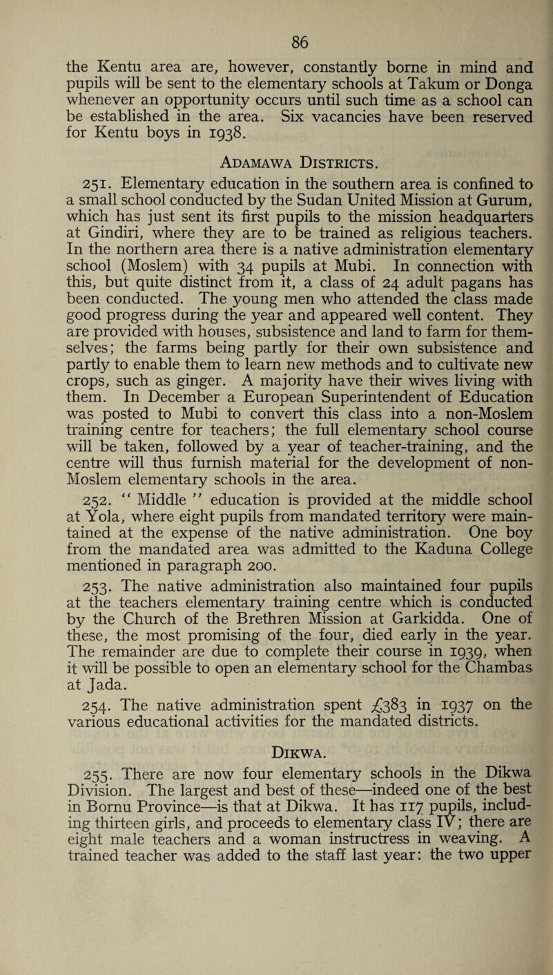 the Kentu area are, however, constantly borne in mind and pupils will be sent to the elementary schools at Takum or Donga whenever an opportunity occurs until such time as a school can be established in the area. Six vacancies have been reserved for Kentu boys in 1938. Adamawa Districts. 251. Elementary education in the southern area is confined to a small school conducted by the Sudan United Mission at Gurum, which has just sent its first pupils to the mission headquarters at Gindiri, where they are to be trained as religious teachers. In the northern area there is a native administration elementary school (Moslem) with 34 pupils at Mubi. In connection with this, but quite distinct from it, a class of 24 adult pagans has been conducted. The young men who attended the class made good progress during the year and appeared well content. They are provided with houses, subsistence and land to farm for them¬ selves; the farms being partly for their own subsistence and partly to enable them to learn new methods and to cultivate new crops, such as ginger. A majority have their wives living with them. In December a European Superintendent of Education was posted to Mubi to convert this class into a non-Moslem training centre for teachers; the full elementary school course will be taken, followed by a year of teacher-training, and the centre will thus furnish material for the development of non- Moslem elementary schools in the area. 252. “ Middle ” education is provided at the middle school at Yola, where eight pupils from mandated territory were main¬ tained at the expense of the native administration. One boy from the mandated area was admitted to the Kaduna College mentioned in paragraph 200. 253. The native administration also maintained four pupils at the teachers elementary training centre which is conducted by the Church of the Brethren Mission at Garkidda. One of these, the most promising of the four, died early in the year. The remainder are due to complete their course in 1939, when it will be possible to open an elementary school for the Chambas at Jada. 254. The native administration spent £383 in 1937 on the various educational activities for the mandated districts. Dikwa. 255. There are now four elementary schools in the Dikwa Division. The largest and best of these—indeed one of the best in Bornu Province—is that at Dikwa. It has 117 pupils, includ¬ ing thirteen girls, and proceeds to elementary class IV; there are eight male teachers and a woman instructress in weaving. A trained teacher was added to the staff last year: the two upper