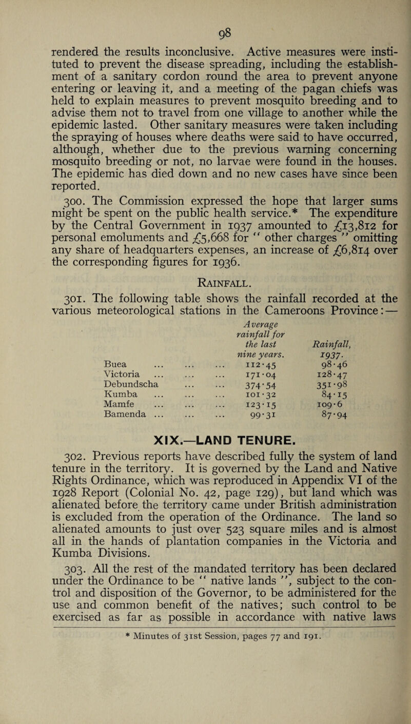 rendered the results inconclusive. Active measures were insti¬ tuted to prevent the disease spreading, including the establish¬ ment of a sanitary cordon round the area to prevent anyone entering or leaving it, and a meeting of the pagan chiefs was held to explain measures to prevent mosquito breeding and to advise them not to travel from one village to another while the epidemic lasted. Other sanitary measures were taken including the spraying of houses where deaths were said to have occurred, although, whether due to the previous warning concerning mosquito breeding or not, no larvae were found in the houses. The epidemic has died down and no new cases have since been reported. 300. The Commission expressed the hope that larger sums might be spent on the public health service.* The expenditure by the Central Government in 1937 amounted to £13,812 for personal emoluments and £5,668 for “ other charges ” omitting any share of headquarters expenses, an increase of £6,814 over the corresponding figures for 1936. Rainfall. 301. The following table shows the rainfall recorded at the various meteorological stations in the Cameroons Province: — Average rainfall for the last Rainfall, nine years. I937- Buea 112-45 98 • 46 Victoria 171-04 128-47 Debundscha 374*54 35I-98 Kumba 101-32 84-15 Mamfe 123-15 109-6 Bamenda ... 99-31 87-94 XIX.— LAND TENURE. 302. Previous reports have described fully the system of land tenure in the territory. It is governed by the Land and Native Rights Ordinance, which was reproduced in Appendix VI of the 1928 Report (Colonial No. 42, page 129), but land which was alienated before the territory came under British administration is excluded from the operation of the Ordinance. The land so alienated amounts to just over 523 square miles and is almost all in the hands of plantation companies in the Victoria and Kumba Divisions. 303. All the rest of the mandated territory has been declared under the Ordinance to be “ native lands ”, subject to the con¬ trol and disposition of the Governor, to be administered for the use and common benefit of the natives; such control to be exercised as far as possible in accordance with native laws