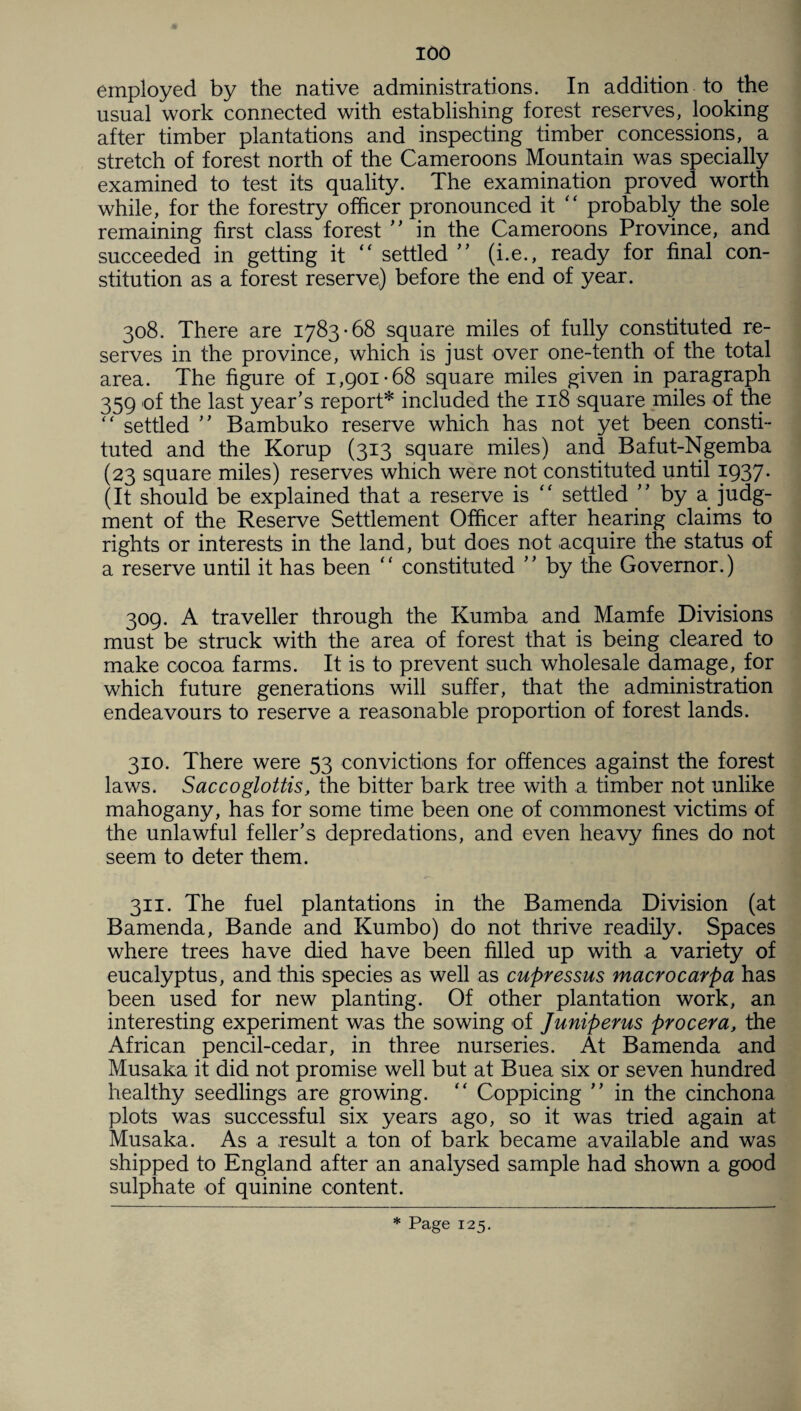 employed by the native administrations. In addition to the usual work connected with establishing forest reserves, looking after timber plantations and inspecting timber concessions, a stretch of forest north of the Cameroons Mountain was specially examined to test its quality. The examination proved worth while, for the forestry officer pronounced it “ probably the sole remaining first class forest ” in the Cameroons Province, and succeeded in getting it “ settled ” (i.e., ready for final con¬ stitution as a forest reserve) before the end of year. 308. There are 1783-68 square miles of fully constituted re¬ serves in the province, which is just over one-tenth of the total area. The figure of 1,901-68 square miles given in paragraph 359 of the last year’s report* included the 118 square miles of the “ settled ” Bambuko reserve which has not yet been consti¬ tuted and the Korup (313 square miles) and Bafut-Ngemba (23 square miles) reserves which were not constituted until 1937. (It should be explained that a reserve is “ settled ” by a judg¬ ment of the Reserve Settlement Officer after hearing claims to rights or interests in the land, but does not acquire the status of a reserve until it has been “ constituted ” by the Governor.) 309. A traveller through the Kumba and Mamfe Divisions must be struck with the area of forest that is being cleared to make cocoa farms. It is to prevent such wholesale damage, for which future generations will suffer, that the administration endeavours to reserve a reasonable proportion of forest lands. 310. There were 53 convictions for offences against the forest laws. Sacco glottis, the bitter bark tree with a timber not unlike mahogany, has for some time been one of commonest victims of the unlawful feller’s depredations, and even heavy fines do not seem to deter them. 311. The fuel plantations in the Bamenda Division (at Bamenda, Bande and Kumbo) do not thrive readily. Spaces where trees have died have been filled up with a variety of eucalyptus, and this species as well as cupressus macro carp a has been used for new planting. Of other plantation work, an interesting experiment was the sowing of Juniperus procera, the African pencil-cedar, in three nurseries. At Bamenda and Musaka it did not promise well but at Buea six or seven hundred healthy seedlings are growing. “ Coppicing ” in the cinchona plots was successful six years ago, so it was tried again at Musaka. As a result a ton of bark became available and was shipped to England after an analysed sample had shown a good sulphate of quinine content. * Page 125.