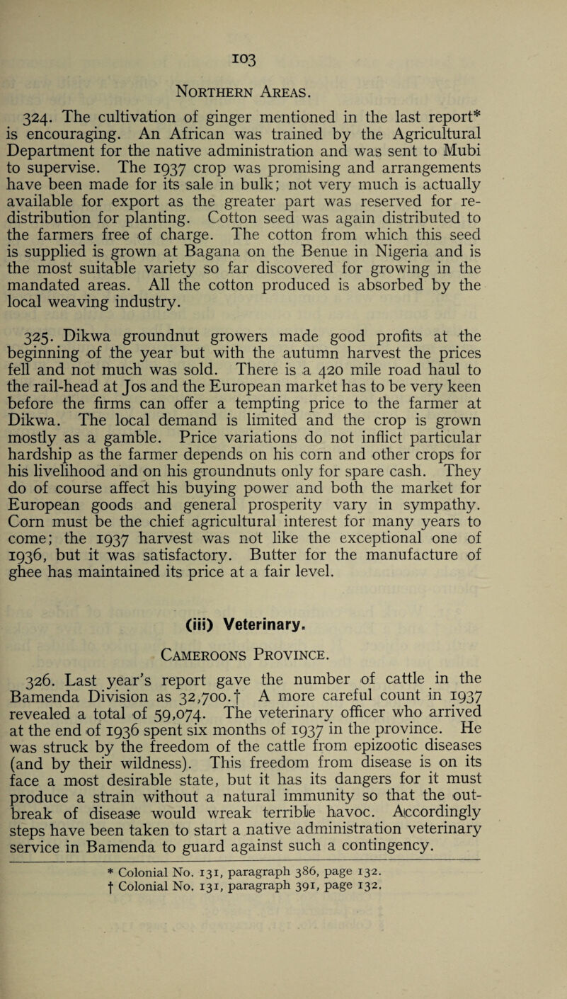 Northern Areas. 324. The cultivation of ginger mentioned in the last report* is encouraging. An African was trained by the Agricultural Department for the native administration and was sent to Mubi to supervise. The 1937 crop was promising and arrangements have been made for its sale in bulk; not very much is actually available for export as the greater part was reserved for re¬ distribution for planting. Cotton seed was again distributed to the farmers free of charge. The cotton from which this seed is supplied is grown at Bagana on the Benue in Nigeria and is the most suitable variety so far discovered for growing in the mandated areas. All the cotton produced is absorbed by the local weaving industry. 325. Dikwa groundnut growers made good profits at the beginning of the year but with the autumn harvest the prices fell and not much was sold. There is a 420 mile road haul to the rail-head at Jos and the European market has to be very keen before the firms can offer a tempting price to the farmer at Dikwa. The local demand is limited and the crop is grown mostly as a gamble. Price variations do not inflict particular hardship as the farmer depends on his corn and other crops for his livelihood and on his groundnuts only for spare cash. They do of course affect his buying power and both the market for European goods and general prosperity vary in sympathy. Corn must be the chief agricultural interest for many years to come; the 1937 harvest was not like the exceptional one of 1936, but it was satisfactory. Butter for the manufacture of ghee has maintained its price at a fair level. (iis) Veterinary, Cameroons Province. 326. Last year’s report gave the number of cattle in the Bamenda Division as 32,700.! A more careful count in 1937 revealed a total of 59,074. The veterinary officer who arrived at the end of 1936 spent six months of 1937 in the province. He was struck by the freedom of the cattle from epizootic diseases (and by their wildness). This freedom from disease is on its face a most desirable state, but it has its dangers for it must produce a strain without a natural immunity so that the. out¬ break of disease would wreak terrible havoc. Accordingly steps have been taken to start a native administration veterinary service in Bamenda to guard against such a contingency. * Colonial No. 131, paragraph 386, page 132. f Colonial No. 131, paragraph 391, page 132.