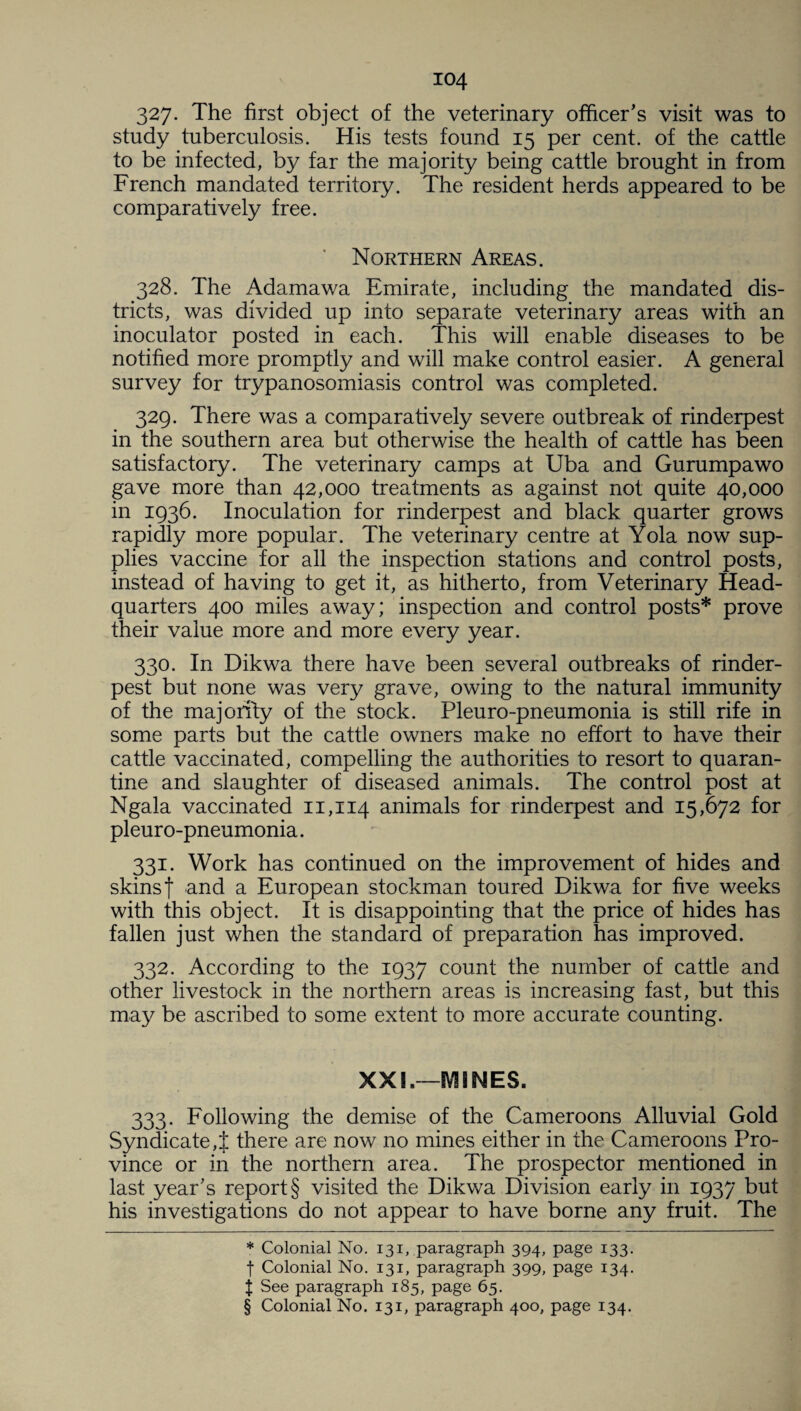 327- The first object of the veterinary officer’s visit was to study tuberculosis. His tests found 15 per cent, of the cattle to be infected, by far the majority being cattle brought in from French mandated territory. The resident herds appeared to be comparatively free. Northern Areas. 328. The Adamawa Emirate, including the mandated dis¬ tricts, was divided up into separate veterinary areas with an inoculator posted in each. This will enable diseases to be notified more promptly and will make control easier. A general survey for trypanosomiasis control was completed. 329. There was a comparatively severe outbreak of rinderpest in the southern area but otherwise the health of cattle has been satisfactory. The veterinary camps at Uba and Gurumpawo gave more than 42,000 treatments as against not quite 40,000 in 1936. Inoculation for rinderpest and black quarter grows rapidly more popular. The veterinary centre at Yola now sup¬ plies vaccine for all the inspection stations and control posts, instead of having to get it, as hitherto, from Veterinary Head¬ quarters 400 miles away; inspection and control posts* * * § prove their value more and more every year. 330. In Dikwa there have been several outbreaks of rinder¬ pest but none was very grave, owing to the natural immunity of the majority of the stock. Pleuro-pneumonia is still rife in some parts but the cattle owners make no effort to have their cattle vaccinated, compelling the authorities to resort to quaran¬ tine and slaughter of diseased animals. The control post at Ngala vaccinated 11,114 animals for rinderpest and 15,672 for pleuro-pneumonia. 331. Work has continued on the improvement of hides and skins | and a European stockman toured Dikwa for five weeks with this object. It is disappointing that the price of hides has fallen just when the standard of preparation has improved. 332. According to the 1937 count the number of cattle and other livestock in the northern areas is increasing fast, but this may be ascribed to some extent to more accurate counting. XXL—SVHNES. 333. Following the demise of the Cameroons Alluvial Gold Syndicate,! there are now no mines either in the Cameroons Pro¬ vince or in the northern area. The prospector mentioned in last year’s report § visited the Dikwa Division early in 1937 but his investigations do not appear to have borne any fruit. The * Colonial No. 131, paragraph 394, page 133. f Colonial No. 131, paragraph 399, page 134. j See paragraph 185, page 65.