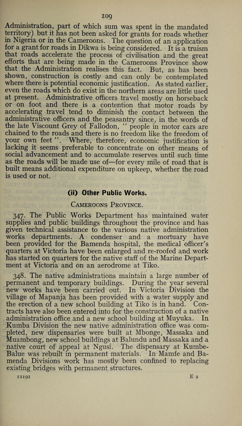 iog Administration, part of which sum was spent in the mandated territory) but it has not been asked for grants for roads whether in Nigeria or in the Cameroons. The question of an application for a grant for roads in Dikwa is being considered. It is a truism that roads accelerate the process of civilisation and the great efforts that are being made in the Cameroons Province show that the Administration realises this fact. But, as has been shown, construction is costly and can only be contemplated where there is potential economic justification. As stated earlier, even the roads which do exist in the northern areas are little used at present. Administrative officers travel mostly on horseback or on foot and there is a contention that motor roads by accelerating travel tend to diminish the contact between the administrative officers and the peasantry since, in the words of the late Viscount Grey of Fallodon, “ people in motor cars are chained to the roads and there is no freedom like the freedom of your own feet Where, therefore, economic justification is lacking it seems preferable to concentrate on other means of social advancement and to accumulate reserves until such time as the roads will be made use of—for every mile of road that is built means additional expenditure on upkeep, whether the road is used or not. (ii) Other Public Works. Cameroons Province. 347. The Public Works Department has maintained water supplies and public buildings throughout the province and has given technical assistance to the various native administration works departments. A condenser and a mortuary have been provided for the Bamenda hospital, the medical officer's quarters at Victoria have been enlarged and re-roofed and work has started on quarters for the native staff of the Marine Depart¬ ment at Victoria and on an aerodrome at Tiko. 348. The native administrations maintain a large number of permanent and temporary buildings. During the year several new works have been carried out. In Victoria Division the village of Mapanja has been provided with a water supply and the erection of a new school building at Tiko is in hand. Con¬ tracts have also been entered into for the construction of a native administration office and a new school building at Muyuka. In Kumba Division the new native administration office was com¬ pleted, new dispensaries were built at Mbonge, Massaka and Muambong, new school buildings at Balundu and Massaka and a native court of appeal at Ngusi. The dispensary at Kumbe- Balue was rebuilt in permanent materials. In Mamfe and Ba¬ menda Divisions work has mostly been confined to replacing existing bridges with permanent structures.