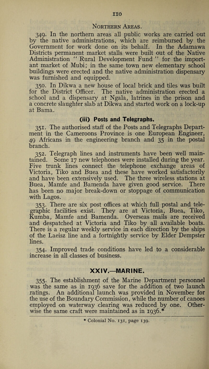 Northern Areas. 349. In the northern areas all public works are carried out by the native administrations, which are reimbursed by the Government for work done on its behalf. In the Adamawa Districts permanent market stalls were built out of the Native Administration “ Rural Development Fund ” for the import¬ ant market of Mubi; in the same town new elementary school buildings were erected and the native administration dispensary was furnished and equipped. 350. In Dikwa a new house of local brick and tiles was built for the District Officer. The native administration erected a school and a dispensary at Ngala, latrines in the prison and a concrete slaughter slab at Dikwa and started work on a lock-up at Bama. (iii) Posts and Telegraphs. 351. The authorised staff of the Posts and Telegraphs Depart¬ ment in the Cameroons Province is one European Engineer, 49 Africans in the engineering branch and 35 in the postal branch. 352. Telegraph lines and instruments have been well main¬ tained. Some 17 new telephones were installed during the year. Five trunk lines connect the telephone exchange areas of Victoria, Tiko and Buea and these have worked satisfactorily and have been extensively used. The three wireless stations at Buea, Mamfe and Bamenda have given good service. There has been no major break-down or stoppage of communication with Lagos. 353. There are six post offices at which full postal and tele¬ graphic facilities exist. They are at Victoria, Buea, Tiko, Kumba, Mamfe and Bamenda. Overseas mails are received and despatched at Victoria and Tiko by all available boats. There is a regular weekly service in -each direction by the ships of the Laeisz line and a fortnightly service by Elder Dempster lines. 354. Improved trade conditions have led to a considerable increase in all classes of business. XXIV.—MARINE. 355. The establishment of the Marine Department personnel was the same as in 1936 save for the addition of two launch ratings. An additional launch was provided in November for the use of the Boundary Commission, while the number of canoes employed on waterway clearing was reduced by one. Other¬ wise the same craft were maintained as in 1936.* * Colonial No. 131, page 139.
