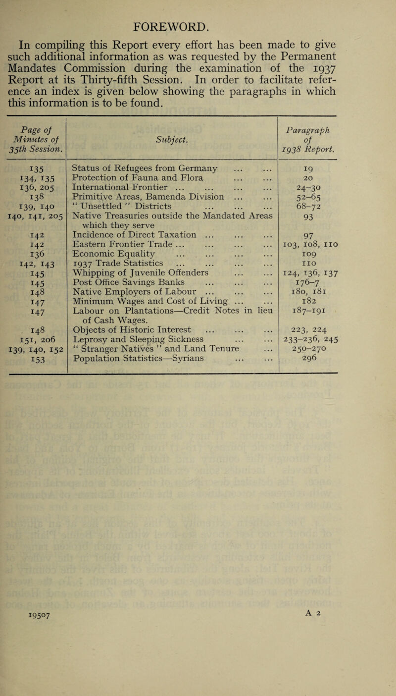 FOREWORD. In compiling this Report every effort has been made to give such additional information as was requested by the Permanent Mandates Commission during the examination of the 1937 Report at its Thirty-fifth Session. In order to facilitate refer¬ ence an index is given below showing the paragraphs in which this information is to be found. 1 Page oj Minutes oj 35th Session. Subject. Paragraph oj 1938 Report. 135 Status of Refugees from Germany 19 I34» 135 Protection of Fauna and Flora 20 136, 205 International Frontier ... 24-30 138 Primitive Areas, Bamenda Division ... 52-65 139, 140 Unsettled ” Districts 68-72 140, 141, 205 Native Treasuries outside the Mandated Areas which they serve 93 142 Incidence of Direct Taxation ... 97 142 Eastern Frontier Trade ... 103, 108, no 136 Economic Equality 109 142, 143 I937 Trade Statistics no 145 Whipping of J uvenile Offenders 124, 136, 137 145 Post Office Savings Banks 176-7 148 Native Employers of Labour ... 180, 181 147 Minimum Wages and Cost of Living ... 182 147 Labour on Plantations—Credit Notes in lieu of Cash Wages. 187-191 148 Objects of Historic Interest 223, 224 151, 206 Leprosy and Sleeping Sickness 233-236, 245 139, 140, 152 “ Stranger Natives  and Land Tenure 250-270 153 Population Statistics—Syrians 296 19507