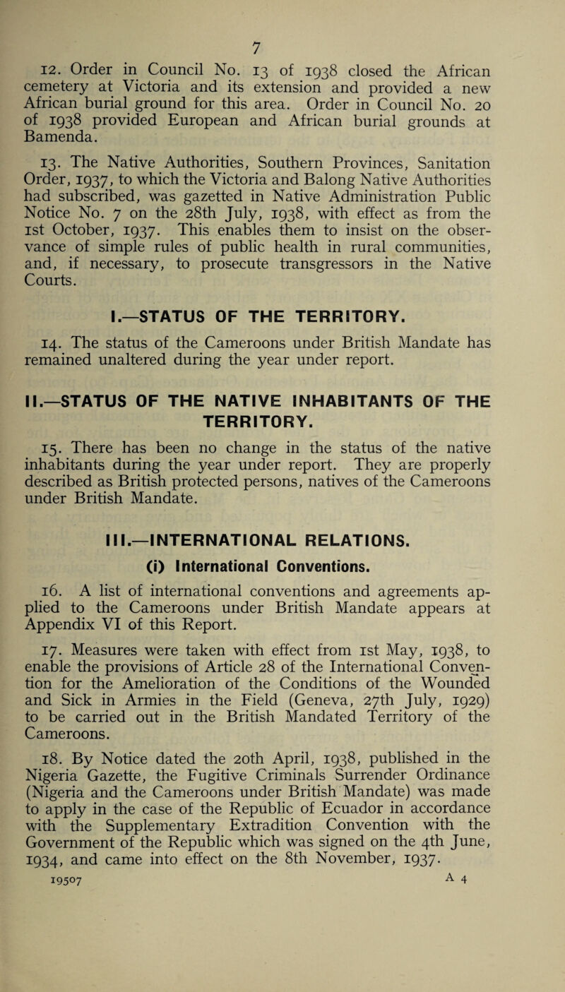 12. Order in Council No. 13 of 1938 closed the African cemetery at Victoria and its extension and provided a new African burial ground for this area. Order in Council No. 20 of 1938 provided European and African burial grounds at Bamenda. 13. The Native Authorities, Southern Provinces, Sanitation Order, 1937, to which the Victoria and Balong Native Authorities had subscribed, was gazetted in Native Administration Public Notice No. 7 on the 28th July, 1938, with effect as from the 1st October, 1937. This enables them to insist on the obser¬ vance of simple rules of public health in rural communities, and, if necessary, to prosecute transgressors in the Native Courts. I.—STATUS OF THE TERRITORY. 14. The status of the Cameroons under British Mandate has remained unaltered during the year under report. II.—STATUS OF THE NATIVE INHABITANTS OF THE TERRITORY. 15. There has been no change in the status of the native inhabitants during the year under report. They are properly described as British protected persons, natives of the Cameroons under British Mandate. III.—INTERNATIONAL RELATIONS. (i) International Conventions. 16. A list of international conventions and agreements ap¬ plied to the Cameroons under British Mandate appears at Appendix VI of this Report. 17. Measures were taken with effect from 1st May, 1938, to enable the provisions of Article 28 of the International Conven¬ tion for the Amelioration of the Conditions of the Wounded and Sick in Armies in the Field (Geneva, 27th July, 1929) to be carried out in the British Mandated Territory of the Cameroons. 18. By Notice dated the 20th April, 1938, published in the Nigeria Gazette, the Fugitive Criminals Surrender Ordinance (Nigeria and the Cameroons under British Mandate) was made to apply in the case of the Republic of Ecuador in accordance with the Supplementary Extradition Convention with the Government of the Republic which was signed on the 4th June, 1934, and came into effect on the 8th November, 1937. A 4 19507