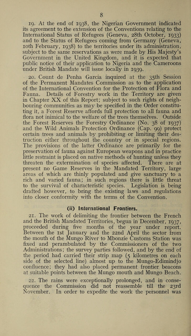 ig. At the end of 1938, the Nigerian Government indicated its agreement to the extension of the Conventions relating to the International Status of Refugees (Geneva, 28th October, 1933) and to the Status of Refugees coming from Germany (Geneva, 10th February, 1938) to the territories under its administration, subject to the same reservations as were made by His Majesty's Government in the United Kingdom, and it is expected that public notice of their application to Nigeria and the Cameroons under British Mandate will issue locally in 1939. 20. Count de Penha Garcia inquired at the 35th Session of the Permanent Mandates Commission as to the application of the International Convention for the Protection of Flora and Fauna. Details of Forestry work in the Territory are given in Chapter XX of this Report; subject to such rights of neigh¬ bouring communities as may be specified in the Order constitu¬ ting it, a Forest Reserve affords full protection to all fauna and flora not inimical to the welfare of the trees themselves. Outside the Forest Reserves the Forestry Ordinance (No. 38 of 1937) and the Wild Animals Protection Ordinance (Cap. 99) protect certain trees and animals by prohibiting or limiting their des¬ truction either throughout the country or in special regions. The provisions of the latter Ordinance are primarily for the preservation of fauna against European weapons and in practice little restraint is placed on native methods of hunting unless they threaten the extermination of species affected. There are at present no Game Reserves in the Mandated Territory, large areas of which are thinly populated and give sanctuary to a rich and varied fauna; in such regions there is little threat to the survival of characteristic species. Legislation is being drafted however, to bring the existing laws and regulations into closer conformity with the terms of the Convention. (is) International Frontiers. 21. The work of delimiting the frontier between the French and the British Mandated Territories, begun in December, 1937, proceeded during five months of the year under report. Between the 1st January and the 22nd April the sector from the mouth of the Mungo River to Mbonzie Customs Station was fixed and perambulated by the Commissioners of the two Administrations; the survey parties followed, and by the end of the period had carried their strip map (5 kilometres on each side of the selected line) almost up to the Mungo-Edimindjo confluence; they had also placed permanent frontier beacons at suitable points between the Mungo mouth and Mungo Beach. 22. The rains were exceptionally prolonged, and in conse¬ quence the Commission did not reassemble till the 23rd November. In order to expedite the work the personnel was