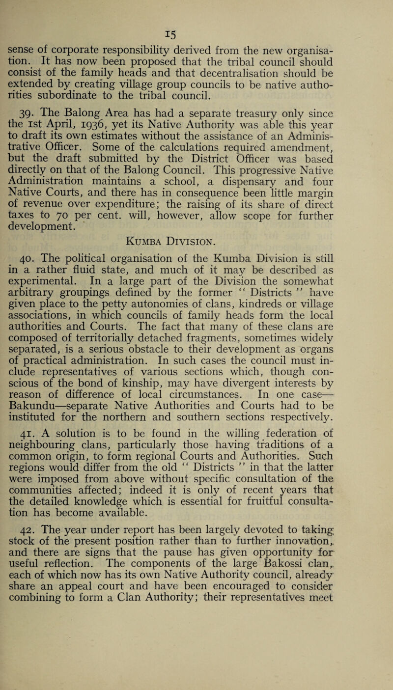 sense of corporate responsibility derived from the new organisa¬ tion. It has now been proposed that the tribal council should consist of the family heads and that decentralisation should be extended by creating village group councils to be native autho¬ rities subordinate to the tribal council. 39. The Balong Area has had a separate treasury only since the 1st April, 1936, yet its Native Authority was able this year to draft its own estimates without the assistance of an Adminis¬ trative Officer. Some of the calculations required amendment, but the draft submitted by the District Officer was based directly on that of the Balong Council. This progressive Native Administration maintains a school, a dispensary and four Native Courts, and there has in consequence been little margin of revenue over expenditure; the raising of its share of direct taxes to 70 per cent, will, however, allow scope for further development. Kumba Division. 40. The political organisation of the Kumba Division is still in a rather fluid state, and much of it may be described as experimental. In a large part of the Division the somewhat arbitrary groupings defined by the former “ Districts ” have given place to the petty autonomies of clans, kindreds or village associations, in which councils of family heads form the local authorities and Courts. The fact that many of these clans are composed of territorially detached fragments, sometimes widely separated, is a serious obstacle to their development as organs of practical administration. In such cases the council must in¬ clude representatives of various sections which, though con¬ scious of the bond of kinship, may have divergent interests by reason of difference of local circumstances. In one case— Bakundu—separate Native Authorities and Courts had to be instituted for the northern and southern sections respectively. 41. A solution is to be found in the willing federation of neighbouring clans, particularly those having traditions of a common origin, to form regional Courts and Authorities. Such regions would differ from the old “ Districts ” in that the latter were imposed from above without specific consultation of the communities affected; indeed it is only of recent years that the detailed knowledge which is essential for fruitful consulta¬ tion has become available. 42. The year under report has been largely devoted to taking stock of the present position rather than to further innovation,, and there are signs that the pause has given opportunity for useful reflection. The components of the large Bakossi clan,, each of which now has its own Native Authority council, already share an appeal court and have been encouraged to consider combining to form a Clan Authority; their representatives meet