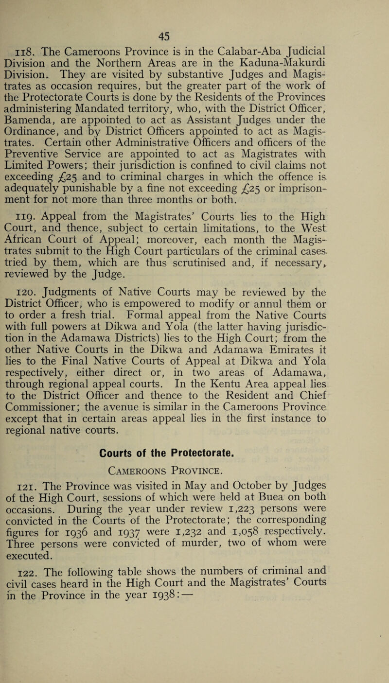 118. The Cameroons Province is in the Calabar-Aba Judicial Division and the Northern Areas are in the Kaduna-Makurdi Division. They are visited by substantive Judges and Magis¬ trates as occasion requires, but the greater part of the work of the Protectorate Courts is done by the Residents of the Provinces administering Mandated territory, who, with the District Officer, Bamenda, are appointed to act as Assistant Judges under the Ordinance, and by District Officers appointed to act as Magis¬ trates. Certain other Administrative Officers and officers of the Preventive Service are appointed to act as Magistrates with Limited Powers; their jurisdiction is confined to civil claims not exceeding £25 and to criminal charges in which the offence is adequately punishable by a fine not exceeding £25 or imprison¬ ment for not more than three months or both. 119. Appeal from the Magistrates' Courts lies to the High Court, and thence, subject to certain limitations, to the West African Court of Appeal; moreover, each month the Magis¬ trates submit to the High Court particulars of the criminal cases tried by them, which are thus scrutinised and, if necessary* reviewed by the Judge. 120. Judgments of Native Courts may be reviewed by the District Officer, who is empowered to modify or annul them or to order a fresh trial. Formal appeal from the Native Courts with full powers at Dikwa and Yola (the latter having jurisdic¬ tion in the Adamawa Districts) lies to the High Court; from the other Native Courts in the Dikwa and Adamawa Emirates it lies to the Final Native Courts of Appeal at Dikwa and Yola respectively, either direct or, in two areas of Adamawa, through regional appeal courts. In the Kentu Area appeal lies to the District Officer and thence to the Resident and Chief Commissioner; the avenue is similar in the Cameroons Province except that in certain areas appeal lies in the first instance to regional native courts. Courts of the Protectorate. Cameroons Province. 121. The Province was visited in May and October by Judges of the High Court, sessions of which were held at Buea on both occasions. During the year under review 1,223 persons were convicted in the Courts of the Protectorate; the corresponding figures for 1936 and 1937 were 1,232 and 1,058 respectively. Three persons were convicted of murder, two of whom were executed. 122. The following table shows the numbers of criminal and civil cases heard in the High Court and the Magistrates' Courts in the Province in the year 1938 • —