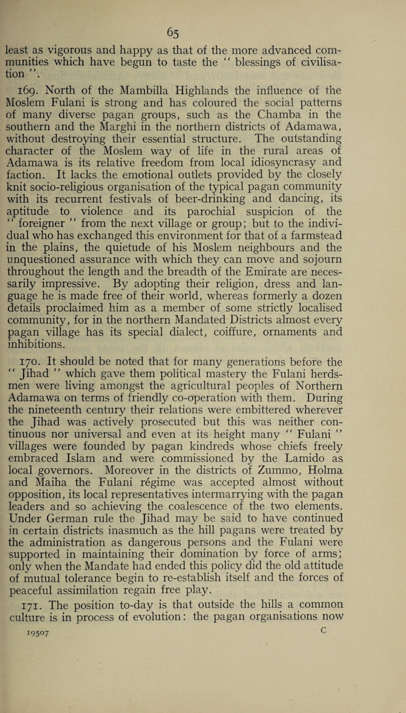 least as vigorous and happy as that of the more advanced com¬ munities which have begun to taste the “ blessings of civilisa¬ tion 169. North of the Mambilla Highlands the influence of the Moslem Fulani is strong and has coloured the social patterns of many diverse pagan groups, such as the Chamba in the southern and the Marghi in the northern districts of Adamawa, without destroying their essential structure. The outstanding character of the Moslem way of life in the rural areas of Adamawa is its relative freedom from local idiosyncrasy and faction. It lacks the emotional outlets provided by the closely knit socio-religious organisation of the typical pagan community with its recurrent festivals of beer-drinking and dancing, its aptitude to violence and its parochial suspicion of the “ foreigner ” from the next village or group; but to the indivi¬ dual who has exchanged this environment for that of a farmstead in the plains, the quietude of his Moslem neighbours and the unquestioned assurance with which they can move and sojourn throughout the length and the breadth of the Emirate are neces¬ sarily impressive. By adopting their religion, dress and lan¬ guage he is made free of their world, whereas formerly a dozen details proclaimed him as a member of some strictly localised community, for in the northern Mandated Districts almost every pagan village has its special dialect, coiffure, ornaments and inhibitions. 170. It should be noted that for many generations before the “ Jihad ” which gave them political mastery the Fulani herds¬ men were living amongst the agricultural peoples of Northern Adamawa on terms of friendly co-operation with them. During the nineteenth century their relations were embittered wherever the Jihad was actively prosecuted but this was neither con¬ tinuous nor universal and even at its height many “ Fulani ” villages were founded by pagan kindreds whose chiefs freely embraced Islam and were commissioned by the Lamido as local governors. Moreover in the districts of Zummo, Holma and Maiha the Fulani regime was accepted almost without opposition, its local representatives intermarrying with the pagan leaders and so achieving the coalescence of the two elements. Under German rule the Jihad may be said to have continued in certain districts inasmuch as the hill pagans were treated by the administration as dangerous persons and the Fulani were supported in maintaining their domination by force of arms; only when the Mandate had ended this policy did the old attitude of mutual tolerance begin to re-establish itself and the forces of peaceful assimilation regain free play. 171. The position to-day is that outside the hills a common culture is in process of evolution: the pagan organisations now c 19507
