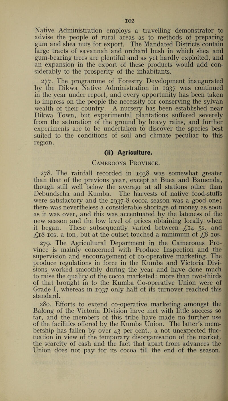 Native Administration employs a travelling demonstrator to advise the people of rural areas as to methods of preparing gum and shea nuts for export. The Mandated Districts contain large tracts of savannah and orchard bush in which shea and gum-bearing trees are plentiful and as yet hardly exploited, and an expansion in the export of these products would add con¬ siderably to the prosperity of the inhabitants. 277. The programme of Forestry Development inaugurated by the Dikwa Native Administration in 1937 was continued in the year under report, and every opportunity has been taken to impress on the people the necessity for conserving the sylvan wealth of their country. A nursery has been established near Dikwa Town, but experimental plantations suffered severely from the saturation of the ground by heavy rains, and further experiments are to be undertaken to discover the species best suited to the conditions of soil and climate peculiar to this region. (ii) Agriculture. Cameroons Province. 278. The rainfall recorded in 1938 was somewhat greater than that of the previous year, except at Buea and Bamenda, though still well below the average at all stations other than Debundscha and Kumba. The harvests of native food-stuffs were satisfactory and the 1937-8 cocoa season was a good one; there was nevertheless a considerable shortage of money as soon as it was over, and this was accentuated by the lateness of the new season and the low level of prices obtaining locally when it began. These subsequently varied between £14 5s. and £18 10s. a ton, but at the outset touched a minimum of £8 10s. 279. The Agricultural Department in the Cameroons Pro¬ vince is mainly concerned with Produce Inspection and the supervision and encouragement of co-operative marketing. The produce regulations in force in the Kumba and Victoria Divi¬ sions worked smoothly during the year and have done much to raise the quality of the cocoa marketed: more than two-thirds of that brought in to the Kumba Co-operative Union were of Grade I, whereas in 1937 only half of its turnover reached this standard. 280. Efforts to extend co-operative marketing amongst the Balong of the Victoria Division have met with little success so far, and the members of this tribe have made no further use of the facilities offered by the Kumba Union. The latter's mem¬ bership has fallen by over 43 per cent., a not unexpected fluc¬ tuation in view of the temporary disorganisation of the market, the scarcity of cash and the fact that apart from advances the Union does not pay for its cocoa till the end of the season.