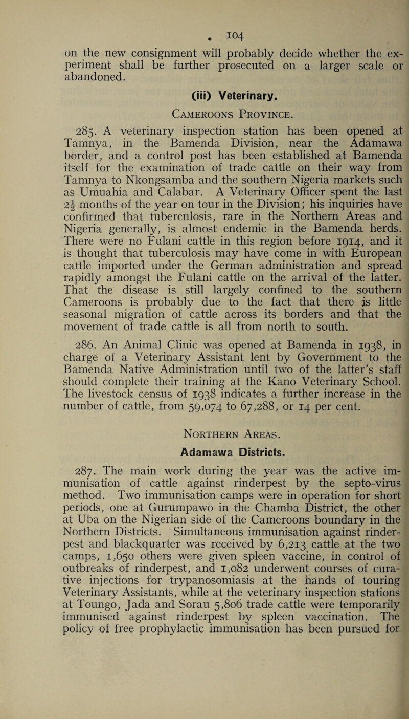 on the new consignment will probably decide whether the ex¬ periment shall be further prosecuted on a larger scale or abandoned. (iii) Veterinary. Cameroons Province. 285. A veterinary inspection station has been opened at Tamnya, in the Bamenda Division, near the Adamawa border, and a control post has been established at Bamenda itself for the examination of trade cattle on their way from Tamnya to Nkongsamba and the southern Nigeria markets such as Umuahia and Calabar. A Veterinary Officer spent the last 2 J months of the year on tour in the Division; his inquiries have confirmed that tuberculosis, rare in the Northern Areas and Nigeria generally, is almost endemic in the Bamenda herds. There were no Fulani cattle in this region before 1914, and it is thought that tuberculosis may have come in with European cattle imported under the German administration and spread rapidly amongst the Fulani cattle on the arrival of the latter. That the disease is still largely confined to the southern Cameroons is probably due to the fact that there js little seasonal migration of cattle across its borders and that the movement of trade cattle is all from north to south. 286. An Animal Clinic was opened at Bamenda in 1938, in charge of a Veterinary Assistant lent by Government to the Bamenda Native Administration until two of the latter's staff should complete their training at the Kano Veterinary School. The livestock census of 1938 indicates a further increase in the number of cattle, from 59,074 to 67,288, or 14 per cent. Northern Areas. Adamawa Districts. 287. The main work during the year was the active im¬ munisation of cattle against rinderpest by the septo-virus method. Two immunisation camps were in operation for short periods, one at Gurumpawo in the Chamba District, the other at Uba on the Nigerian side of the Cameroons boundary in the Northern Districts. Simultaneous immunisation against rinder¬ pest and blackquarter was received by 6,213 cattle at the two camps, 1,650 others were given spleen vaccine, in control of outbreaks of rinderpest, and 1,082 underwent courses of cura¬ tive injections for trypanosomiasis at the hands of touring Veterinary Assistants, while at the veterinary inspection stations at Toungo, Jada and Sorau 5,806 trade cattle were temporarily immunised against rinderpest by spleen vaccination. The policy of free prophylactic immunisation has been pursued for