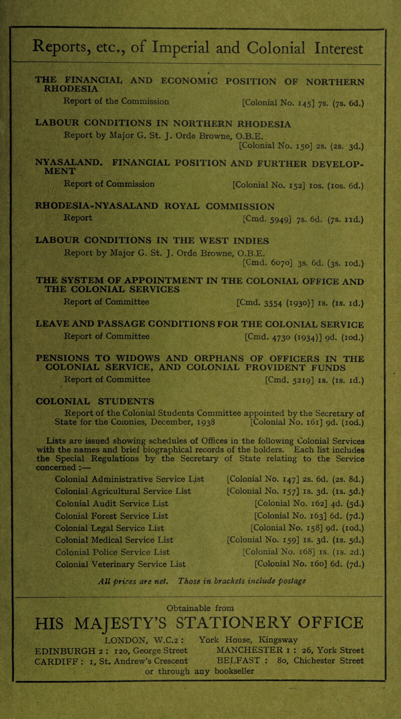 Reports, etc., of Imperial and Colonial Interest THE FINANCIAL AND ECONOMIC POSITION OF NORTHERN RHODESIA Report of the Commission [Colonial No. 145] 7s. (7s. 6d.) LABOUR CONDITIONS IN NORTHERN RHODESIA Report by Major G. St. J. Orde Browne, O.B.E. [Colonial No. 150] 2s. (2s. 3d.) NY AS ALAND. FINANCIAL POSITION AND FURTHER DEVELOP¬ MENT Report of Commission [Colonial No. 152] 10s. (10s. 6d.) RHODESIA-NYASALAND ROYAL COMMISSION Report [Cmd. 5949] 7s. 6d. (7s. nd.) LABOUR CONDITIONS IN THE WEST INDIES Report by Major G. St. J. Orde Browne, O.B.E. [Cmd. 6070] 3s. 6d. (3s. iod.) THE SYSTEM OF APPOINTMENT IN THE COLONIAL OFFICE AND THE COLONIAL SERVICES Report of Committee [Cmd. 3554 (1930)] is. (is. id.) LEAVE AND PASSAGE CONDITIONS FOR THE COLONIAL SERVICE Report of Committee [Cmd. 4730 (1934)] 9d. (iod.) PENSIONS TO WIDOWS AND ORPHANS OF OFFICERS IN THE COLONIAL SERVICE, AND COLONIAL PROVIDENT FUNDS Report of Committee [Cmd. 5219] is. (is. id.) COLONIAL STUDENTS Report of the Colonial Students Committee appointed by the Secretary of State for the Colonies, December, 1938 [Colonial No. 161] gd. (iod.) Lists are issued showing schedules of Offices in the following Colonial Services with the names and brief biographical records of the holders. Each list includes the Special Regulations by the Secretary of State relating to the Service concerned :— Colonial Administrative Service List Colonial Agricultural Service List Colonial Audit Service List Colonial Forest Service List Colonial Legal Service List Colonial Medical Service List Colonial Police Service List Colonial Veterinary Service List [Colonial No. 147] 2s. 6d. (2s. 8d.) [Colonial No. 157] is. 3d. (is. 5d.) [Colonial No. 162] 4d. (5d.) [Colonial No. 163] 6d. (7d.) [Colonial No. 158] gd. (iod.) [Colonial No. 159] is. 3d. (is. 5d.) [Colonial No. 168] is. (is. 2d.) [Colonial No. 160J 6d. (7d.) All prices are net. Those in brackets include postage Obtainable from HIS MAJESTY’S STATIONERY OFFICE LONDON, W.C.2 : York House, Kingsway EDINBURGH 2 : 120, George Street MANCHESTER 1 : 26, York Street CARDIFF : 1, St. Andrew’s Crescent BELFAST : 80, Chichester Street or through any bookseller