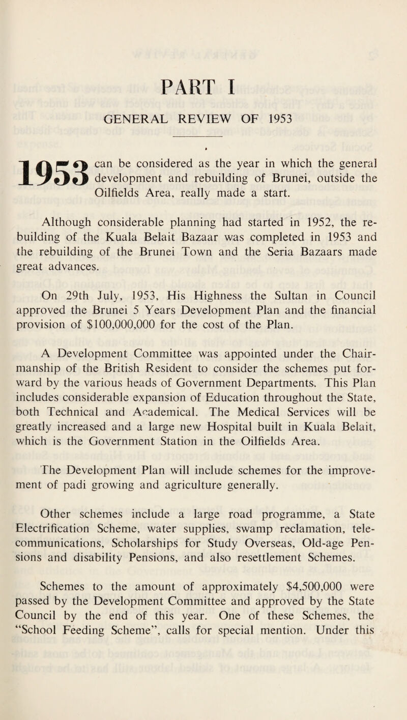 GENERAL REVIEW OF 1953 1953 can be considered as the year in which the genera] development and rebuilding of Brunei, outside the Oilfields Area, really made a start. Although considerable planning had started in 1952, the re¬ building of the Kuala Belait Bazaar was completed in 1953 and the rebuilding of the Brunei Town and the Seria Bazaars made great advances. On 29th July, 1953, His Highness the Sultan in Council approved the Brunei 5 Years Development Plan and the financial provision of $100,000,000 for the cost of the Plan. A Development Committee was appointed under the Chair¬ manship of the British Resident to consider the schemes put for¬ ward by the various heads of Government Departments, This Plan includes considerable expansion of Education throughout the State, both Technical and Academical. The Medical Services will be greatly increased and a large new Hospital built in Kuala Belait, which is the Government Station in the Oilfields Area. The Development Plan will include schemes for the improve¬ ment of padi growing and agriculture generally. Other schemes include a large road programme, a State Electrification Scheme, water supplies, swamp reclamation, tele¬ communications, Scholarships for Study Overseas, Old-age Pen¬ sions and disability Pensions, and also resettlement Schemes. Schemes to the amount of approximately $4,500,000 were passed by the Development Committee and approved by the State Council by the end of this year. One of these Schemes, the “School Feeding Scheme”, calls for special mention. Under this