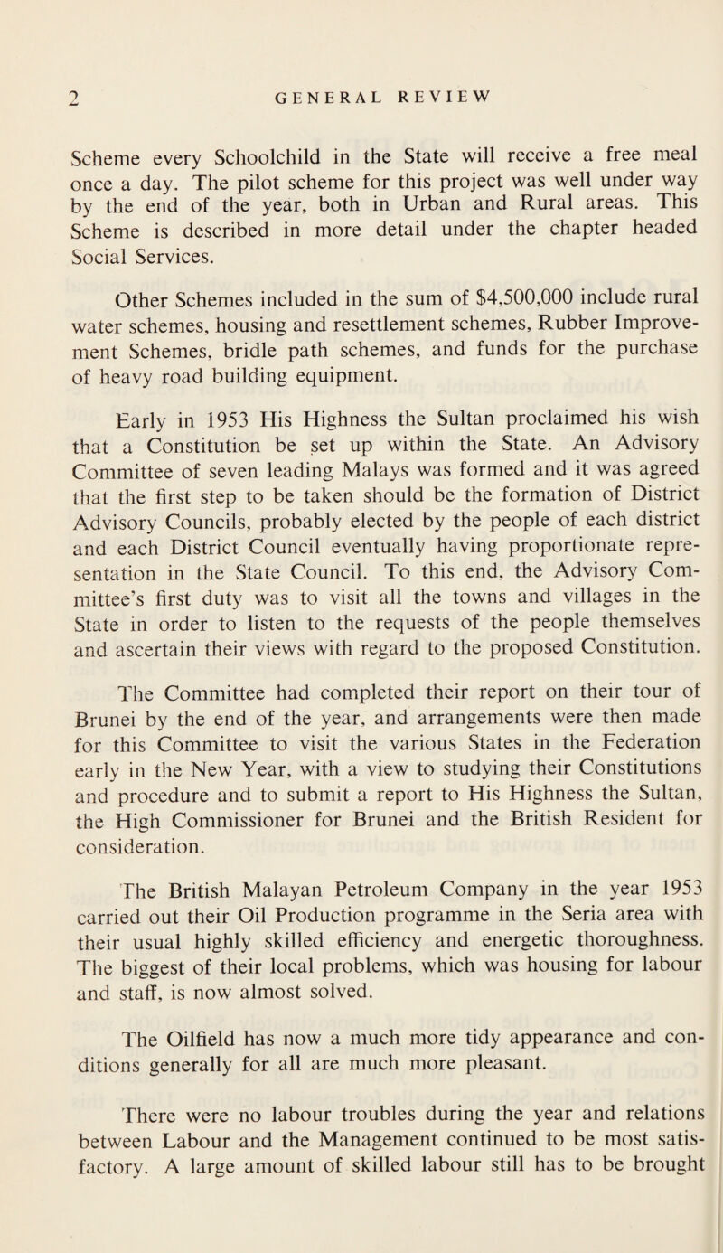 Scheme every Schoolchild in the State will receive a free meal once a day. The pilot scheme for this project was well under way by the end of the year, both in Urban and Rural areas. This Scheme is described in more detail under the chapter headed Social Services. Other Schemes included in the sum of $4,500,000 include rural water schemes, housing and resettlement schemes. Rubber Improve¬ ment Schemes, bridle path schemes, and funds for the purchase of heavy road building equipment. Early in 1953 His Highness the Sultan proclaimed his wish that a Constitution be set up within the State. An Advisory Committee of seven leading Malays was formed and it was agreed that the first step to be taken should be the formation of District Advisory Councils, probably elected by the people of each district and each District Council eventually having proportionate repre¬ sentation in the State Council. To this end, the Advisory Com¬ mittee’s first duty was to visit all the towns and villages in the State in order to listen to the requests of the people themselves and ascertain their views with regard to the proposed Constitution. The Committee had completed their report on their tour of Brunei by the end of the year, and arrangements were then made for this Committee to visit the various States in the Federation early in the New Year, with a view to studying their Constitutions and procedure and to submit a report to His Highness the Sultan, the High Commissioner for Brunei and the British Resident for consideration. The British Malayan Petroleum Company in the year 1953 carried out their Oil Production programme in the Seria area with their usual highly skilled efficiency and energetic thoroughness. The biggest of their local problems, which was housing for labour and staff, is now almost solved. The Oilfield has now a much more tidy appearance and con¬ ditions generally for all are much more pleasant. There were no labour troubles during the year and relations between Labour and the Management continued to be most satis¬ factory. A large amount of skilled labour still has to be brought