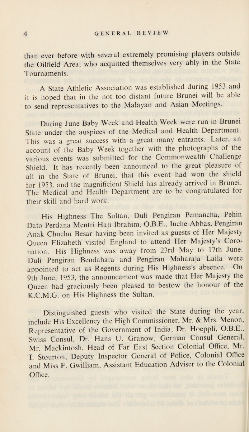 than ever before with several extremely promising players outside the Oilfield Area, who acquitted themselves very ably in the State Tournaments. A State Athletic Association was established during 1953 and it is hoped that in the not too distant future Brunei will be able to send representatives to the Malayan and Asian Meetings. During June Baby Week and Health Week were run in Brunei State under the auspices of the Medical and Health Department. This was a great success with a great many entrants. Later, an account of the Baby Week together with the photographs of the various events was submitted for the Commonwealth Challenge Shield. It has recently been announced to the great pleasure of all in the State of Brunei, that this event had won the shield for 1953, and the magnificient Shield has already arrived in Brunei. The Medical and Health Department are to be congratulated for their skill and hard work. His Highness The Sultan, Duli Pengiran Pemancha, Pehin Dato Perdana Mentri Haji Ibrahim, O.B.E., Inche Abbas, Pengiran Anak Chuchu Besar having been invited as guests of Her Majesty Queen Elizabeth visited England to attend Her Majesty’s Coro¬ nation. His Highness was away from 23rd May to 17th June. Duli Pengiran Bendahara and Pengiran Maharaja Laila were appointed to act as Regents during His Highness’s absence. On 9th June, 1953, the announcement was made that Pier Majesty the Queen had graciously been pleased to bestow the honour of the K.C.M.G. on His Highness the Sultan. Distinguished guests who visited the State during the year, include His Excellency the High Commissioner, Mr. & Mrs. Menon, Representative of the Government of India, Dr. Hoeppli, O.B.E., Swiss Consul, Dr. Hans U. Granow, German Consul General, Mr. Mackintosh, Head of Far East Section Colonial Office, Mr. I. Stourton, Deputy Inspector General of Police, Colonial Office and Miss F. Gwilliam, Assistant Education Adviser to the Colonial Office.