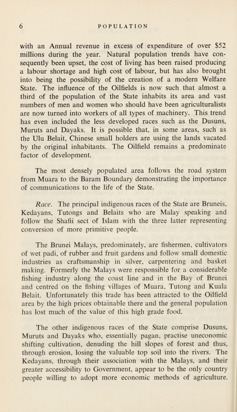 with an Annual revenue in excess of expenditure of over $52 millions during the year. Natural population trends have con¬ sequently been upset, the cost of living has been raised producing a labour shortage and high cost of labour, but has also brought into being the possibility of the creation of a modern Welfare State. The influence of the Oilfields is now such that almost a third of the population of the State inhabits its area and vast numbers of men and women who should have been agriculturalists are now turned into workers of all types of machinery. This trend has even included the less developed races such as the Dusuns, Muruts and Dayaks. It is possible that, in some areas, such as the Ulu Belait, Chinese small holders are using the lands vacated by the original inhabitants. The Oilfield remains a predominate factor of development. The most densely populated area follows the road system from Muara to the Baram Boundary demonstrating the importance of communications to the life of the State. Race. The principal indigenous races of the State are Bruneis, Kedayans, Tutongs and Belaits who are Malay speaking and follow the Shafii sect of Islam with the three latter representing conversion of more primitive people. The Brunei Malays, predominately, are fishermen, cultivators of wet padi, of rubber and fruit gardens and follow small domestic industries as craftsmanship in silver, carpentering and basket making. Formerly the Malays were responsible for a considerable fishing industry along the coast line and in the Bay of Brunei and centred on the fishing villages of Muara, Tutong and Kuala Belait. Unfortunately this trade has been attracted to the Oilfield area by the high prices obtainable there and the general population has lost much of the value of this high grade food. The other indigenous races of the State comprise Dusuns, Muruts and Dayaks who, essentially pagan, practise uneconomic shifting cultivation, denuding the hill slopes of forest and thus, through erosion, losing the valuable top soil into the rivers. The Kedayans, through their association with the Malays, and their greater accessibility to Government, appear to be the only country people willing to adopt more economic methods of agriculture.