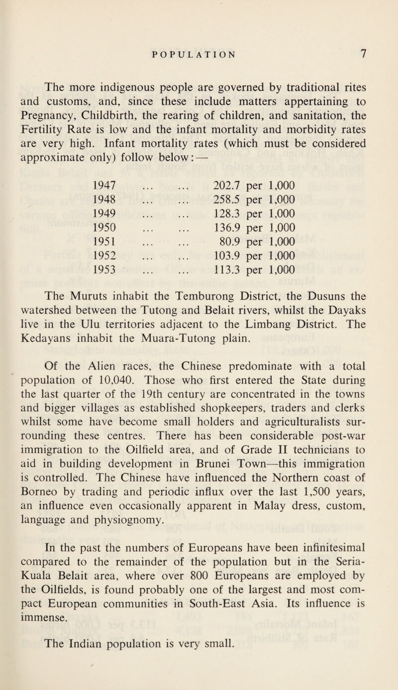 The more indigenous people are governed by traditional rites and customs, and, since these include matters appertaining to Pregnancy, Childbirth, the rearing of children, and sanitation, the Fertility Rate is low and the infant mortality and morbidity rates are very high. Infant mortality rates (which must be considered approximate only) follow below: — 1947 1948 1949 1950 1951 1952 1953 202.7 per 1,000 258.5 per 1,000 128.3 per 1,000 136.9 per 1,000 80.9 per 1,000 103.9 per 1,000 113.3 per 1,000 The Muruts inhabit the Temburong District, the Dusuns the watershed between the Tutong and Belait rivers, whilst the Dayaks live in the Ulu territories adjacent to the Limbang District. The Kedayans inhabit the Muara-Tutong plain. Of the Alien races, the Chinese predominate with a total population of 10,040. Those who first entered the State during the last quarter of the 19th century are concentrated in the towns and bigger villages as established shopkeepers, traders and clerks whilst some have become small holders and agriculturalists sur¬ rounding these centres. There has been considerable post-war immigration to the Oilfield area, and of Grade II technicians to aid in building development in Brunei Town—this immigration is controlled. The Chinese have influenced the Northern coast of Borneo by trading and periodic influx over the last 1,500 years, an influence even occasionally apparent in Malay dress, custom, language and physiognomy. In the past the numbers of Europeans have been infinitesimal compared to the remainder of the population but in the Seria- Kuala Belait area, where over 800 Europeans are employed by the Oilfields, is found probably one of the largest and most com¬ pact European communities in South-East Asia. Its influence is immense. The Indian population is very small.