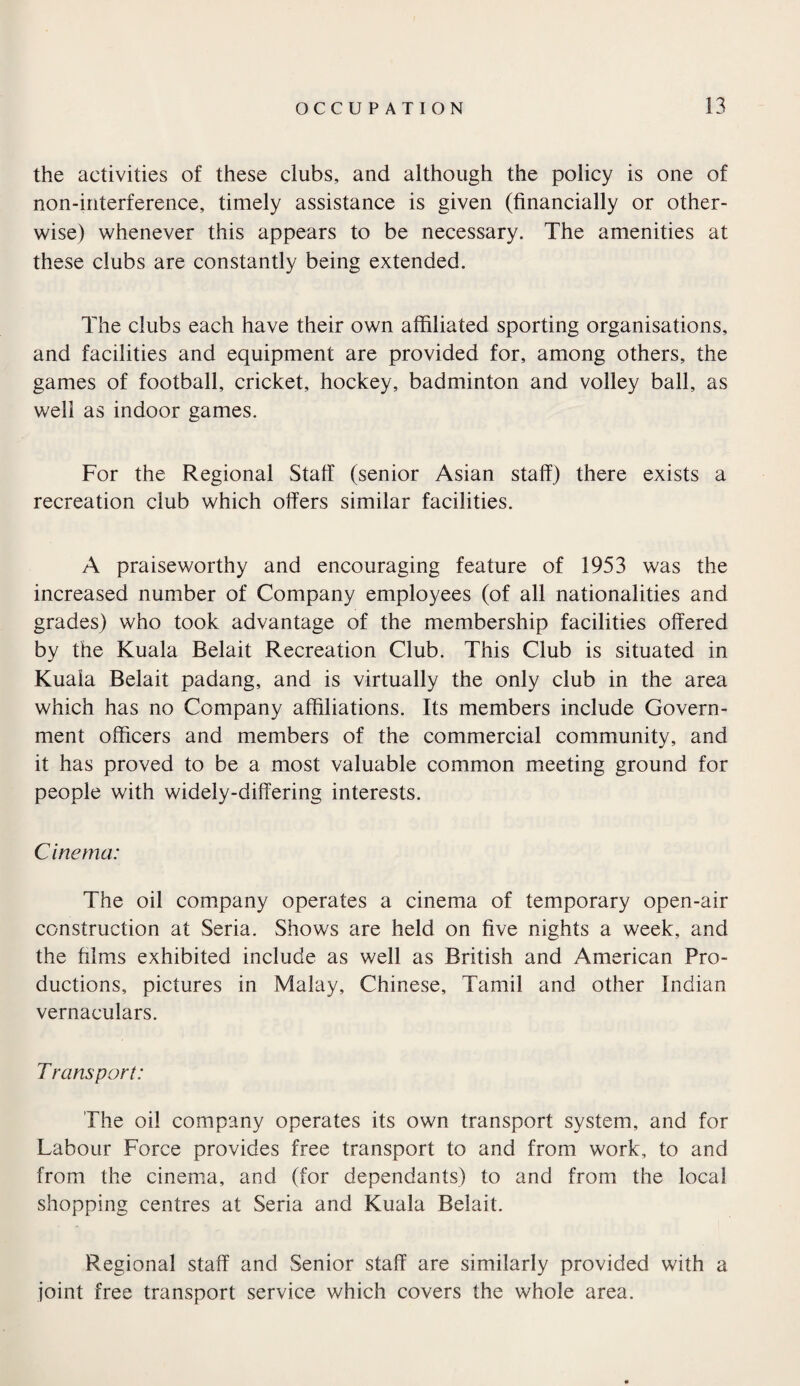 the activities of these clubs, and although the policy is one of non-interference, timely assistance is given (financially or other¬ wise) whenever this appears to be necessary. The amenities at these clubs are constantly being extended. The clubs each have their own affiliated sporting organisations, and facilities and equipment are provided for, among others, the games of football, cricket, hockey, badminton and volley ball, as well as indoor games. For the Regional Staff (senior Asian staff) there exists a recreation club which offers similar facilities. A praiseworthy and encouraging feature of 1953 was the increased number of Company employees (of all nationalities and grades) who took advantage of the membership facilities offered by the Kuala Belait Recreation Club. This Club is situated in Kuala Belait padang, and is virtually the only club in the area which has no Company affiliations. Its members include Govern¬ ment officers and members of the commercial community, and it has proved to be a most valuable common meeting ground for people with widely-differing interests. Cinema: The oil company operates a cinema of temporary open-air construction at Seria. Shows are held on five nights a week, and the films exhibited include as well as British and American Pro¬ ductions, pictures in Malay, Chinese, Tamil and other Indian vernaculars. T runs port: The oil company operates its own transport system, and for Labour Force provides free transport to and from work, to and from the cinema, and (for dependants) to and from the local shopping centres at Seria and Kuala Belait. Regional staff and Senior staff are similarly provided with a joint free transport service which covers the whole area.