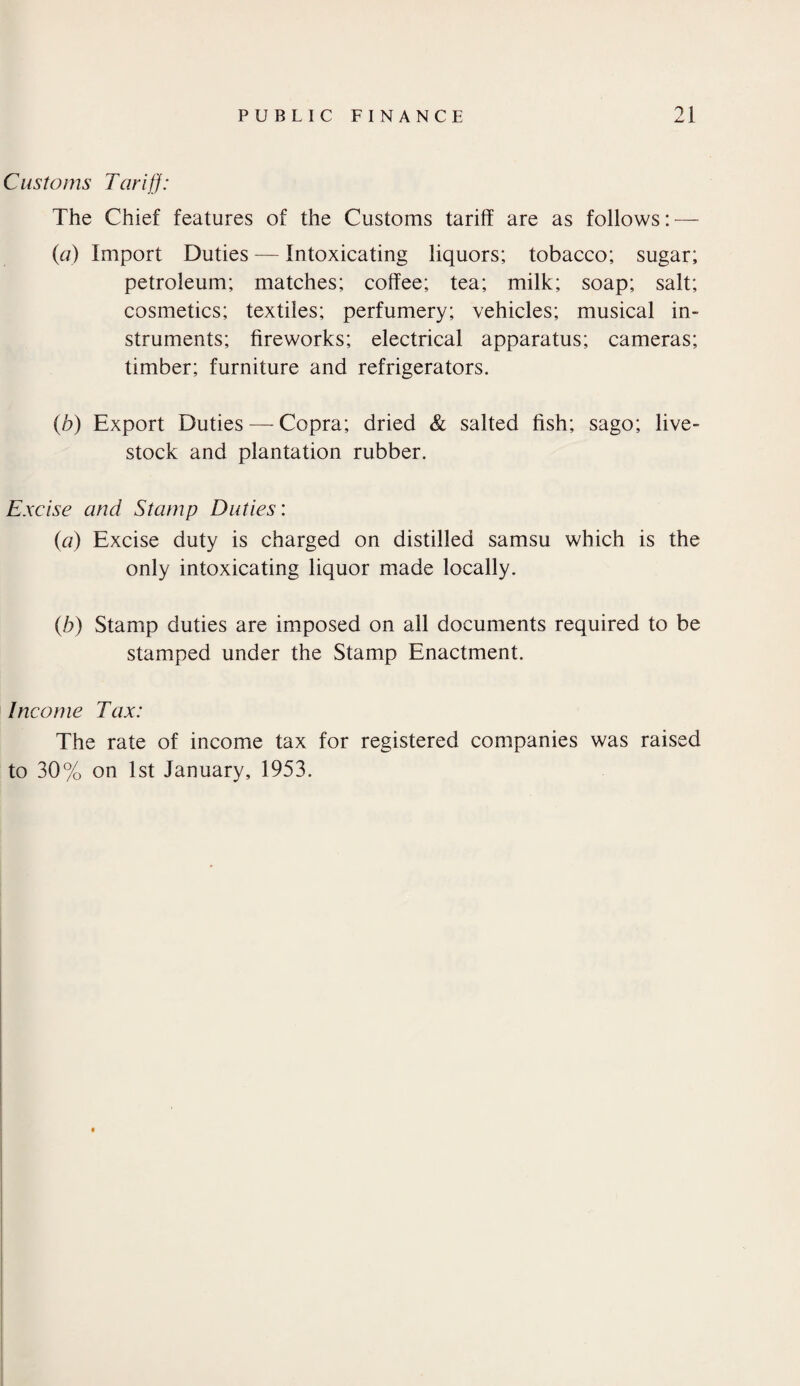 Customs Tar if]: The Chief features of the Customs tariff are as follows: — (a) Import Duties — Intoxicating liquors; tobacco; sugar; petroleum; matches; coffee; tea; milk; soap; salt; cosmetics; textiles; perfumery; vehicles; musical in¬ struments; fireworks; electrical apparatus; cameras; timber; furniture and refrigerators. (b) Export Duties — Copra; dried & salted fish; sago; live¬ stock and plantation rubber. Excise and Stamp Duties: (a) Excise duty is charged on distilled samsu which is the only intoxicating liquor made locally. (b) Stamp duties are imposed on all documents required to be stamped under the Stamp Enactment. Income Tax: The rate of income tax for registered companies was raised to 30% on 1st January, 1953.