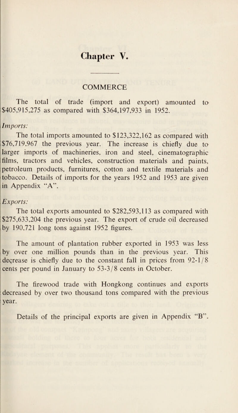 COMMERCE The total of trade (import and export) amounted to $405,915,275 as compared with $364,197,933 in 1952. i Imports: The total imports amounted to $123,322,162 as compared with ! $76,719,967 the previous year. The increase is chiefly due to larger imports of machineries, iron and steel, cinematographic : films, tractors and vehicles, construction materials and paints, : petroleum products, furnitures, cotton and textile materials and tobacco. Details of imports for the years 1952 and 1953 are given in Appendix “A”. , Exports: The total exports amounted to $282,593,113 as compared with ; $275,633,204 the previous year. The export of crude oil decreased by 190,721 long tons against 1952 figures. The amount of plantation rubber exported in 1953 was less by over one million pounds than in the previous year. This decrease is chiefly due to the constant fall in prices from 92-1/8 cents per pound in January to 53-3/8 cents in October. The firewood trade with Hongkong continues and exports : decreased by over two thousand tons compared with the previous year. Details of the principal exports are given in Appendix “B’\