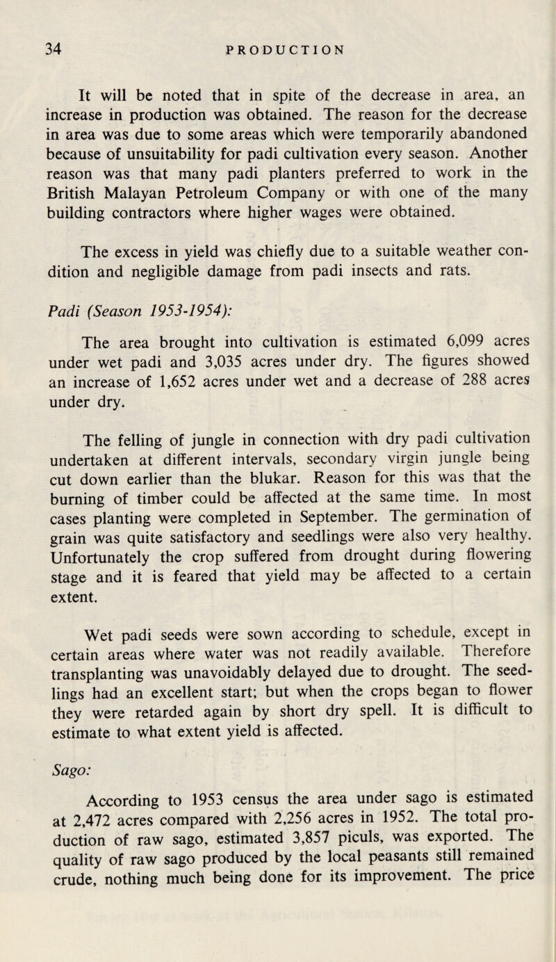 It will be noted that in spite of the decrease in area, an increase in production was obtained. The reason for the decrease in area was due to some areas which were temporarily abandoned because of unsuitability for padi cultivation every season. Another reason was that many padi planters preferred to work in the British Malayan Petroleum Company or with one of the many building contractors where higher wages were obtained. The excess in yield was chiefly due to a suitable weather con¬ dition and negligible damage from padi insects and rats. Padi (Season 1953-1954): The area brought into cultivation is estimated 6,099 acres under wet padi and 3,035 acres under dry. The figures showed an increase of 1,652 acres under wet and a decrease of 288 acres under dry. The felling of jungle in connection with dry padi cultivation undertaken at different intervals, secondary virgin jungle being cut down earlier than the blukar. Reason for this was that the burning of timber could be affected at the same time. In most cases planting were completed in September. The germination of grain was quite satisfactory and seedlings were also very healthy. Unfortunately the crop suffered from drought during flowering stage and it is feared that yield may be affected to a certain extent. Wet padi seeds were sown according to schedule, except in certain areas where water was not readily available. Therefore transplanting was unavoidably delayed due to drought. The seed¬ lings had an excellent start; but when the crops began to flower they were retarded again by short dry spell. It is difficult to estimate to what extent yield is affected. Sago: According to 1953 census the area under sago is estimated at 2,472 acres compared with 2,256 acres in 1952. The total pro¬ duction of raw sago, estimated 3,857 piculs, was exported. The quality of raw sago produced by the local peasants still remained crude, nothing much being done for its improvement. The price