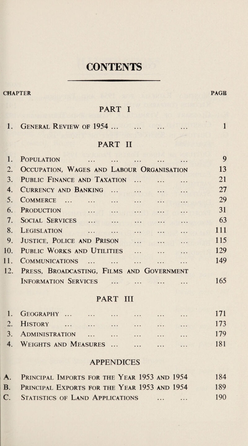 CONTENTS CHAPTER PAGE PART I 1. General Review of 1954 . 1 PART II 1. Population . • • • 9 2. Occupation, Wages and Labour Organisation 13 3. Public Finance and Taxation . 21 4. Currency and Banking. 27 5. Commerce . 29 6. Production . 31 7. Social Services . 63 8. Legislation . 111 9. Justice, Police and Prison . 115 10. Public Works and Utilities . 129 11. Communications . 149 12. Press, Broadcasting, Films and Government Information Services . ... 165 PART III 1. Geography . ... 171 2. History . ... 173 3. Administration . • • • 179 4. Weights and Measures. 181 APPENDICES A. Principal Imports for the Year 1953 and 1954 184 B. Principal Exports for the Year 1953 and 1954 189 C. Statistics of Land Applications 190