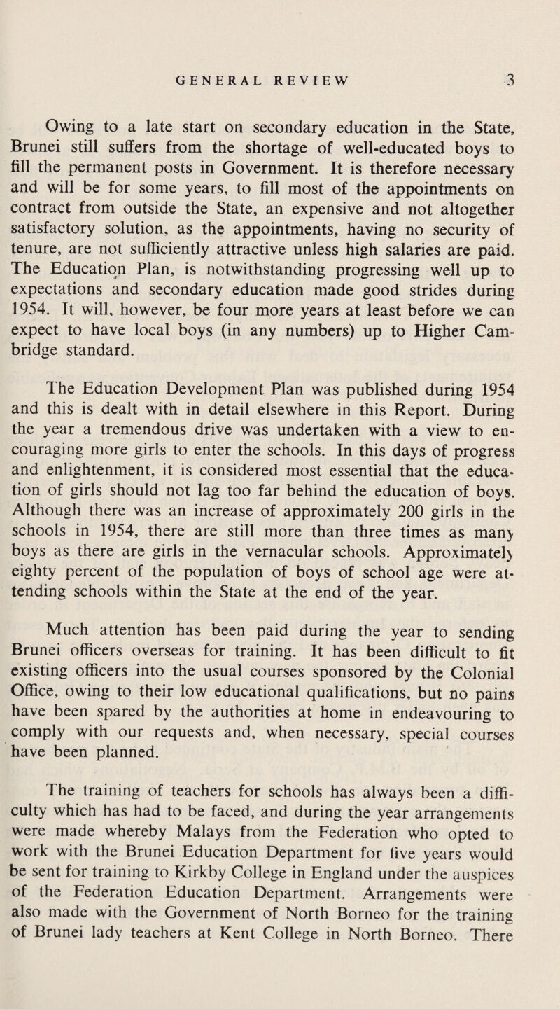 Owing to a late start on secondary education in the State, Brunei still suffers from the shortage of well-educated boys to fill the permanent posts in Government. It is therefore necessary and will be for some years, to fill most of the appointments on contract from outside the State, an expensive and not altogether satisfactory solution, as the appointments, having no security of tenure, are not sufficiently attractive unless high salaries are paid. The Education Plan, is notwithstanding progressing well up to expectations and secondary education made good strides during 1954. It will, however, be four more years at least before we can expect to have local boys (in any numbers) up to Higher Cam¬ bridge standard. The Education Development Plan was published during 1954 and this is dealt with in detail elsewhere in this Report. During the year a tremendous drive was undertaken with a view to en¬ couraging more girls to enter the schools. In this days of progress and enlightenment, it is considered most essential that the educa¬ tion of girls should not lag too far behind the education of boys. Although there was an increase of approximately 200 girls in the schools in 1954, there are still more than three times as man> boys as there are girls in the vernacular schools. Approximate!) eighty percent of the population of boys of school age were at¬ tending schools within the State at the end of the year. Much attention has been paid during the year to sending Brunei officers overseas for training. It has been difficult to fit existing officers into the usual courses sponsored by the Colonial Office, owing to their low educational qualifications, but no pains have been spared by the authorities at home in endeavouring to comply with our requests and, when necessary, special courses have been planned. The training of teachers for schools has always been a diffi¬ culty which has had to be faced, and during the year arrangements were made whereby Malays from the Federation who opted to work with the Brunei Education Department for five years would be sent for training to Kirkby College in England under the auspices of the Federation Education Department. Arrangements were also made with the Government of North Borneo for the training of Brunei lady teachers at Kent College in North Borneo. There