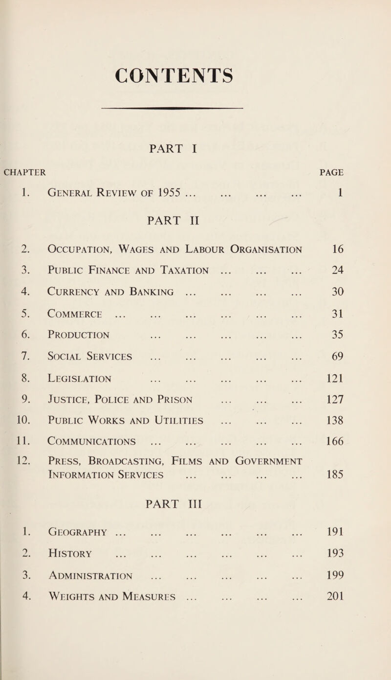 CONTENTS PART I CHAPTER PAGE 1. General Review of 1955 . 1 PART II 2. Occupation, Wages and Labour Organisation 16 3. Public Finance and Taxation .. . ... 24 4. Currency and Banking. . ... 30 5. Commerce. . ... 31 6. Production . . ... 35 7. Social Services . . ... 69 8. Legislation . . ... 121 9. Justice, Police and Prison * ... 127 10. Public Works and Utilities . ... 138 11. Communications . . ... 166 12. Press, Broadcasting, Films and Information Services . Government 185 PART III 1. Geography . • • • • • • • 191 2. FIistory . • • • • • • • 193 3. Administration . . ... 199 4. Weights and Measures. 201