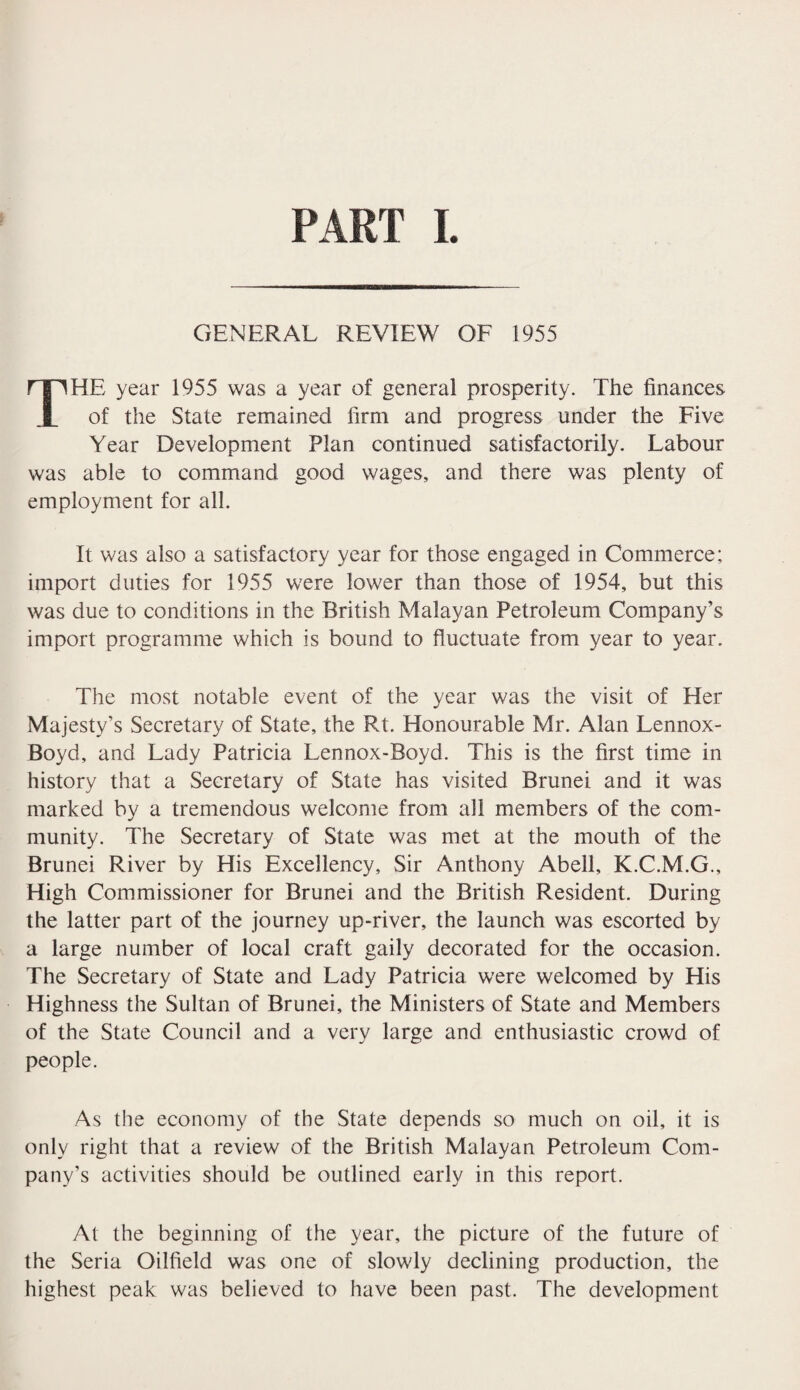 GENERAL REVIEW OF 1955 THE year 1955 was a year of general prosperity. The finances of the State remained firm and progress under the Five Year Development Plan continued satisfactorily. Labour was able to command good wages, and there was plenty of employment for all. It was also a satisfactory year for those engaged in Commerce; import duties for 1955 were lower than those of 1954, but this was due to conditions in the British Malayan Petroleum Company’s import programme which is bound to fluctuate from year to year. The most notable event of the year was the visit of Her Majesty’s Secretary of State, the Rt. Honourable Mr. Alan Lennox- Boyd, and Lady Patricia Lennox-Boyd. This is the first time in history that a Secretary of State has visited Brunei and it was marked by a tremendous welcome from all members of the com¬ munity. The Secretary of State was met at the mouth of the Brunei River by His Excellency, Sir Anthony Abell, K.C.M.G., High Commissioner for Brunei and the British Resident. During the latter part of the journey up-river, the launch was escorted by a large number of local craft gaily decorated for the occasion. The Secretary of State and Lady Patricia were welcomed by His Highness the Sultan of Brunei, the Ministers of State and Members of the State Council and a very large and enthusiastic crowd of people. As the economy of the State depends so much on oil, it is only right that a review of the British Malayan Petroleum Com¬ pany’s activities should be outlined early in this report. At the beginning of the year, the picture of the future of the Seria Oilfield was one of slowly declining production, the highest peak was believed to have been past. The development