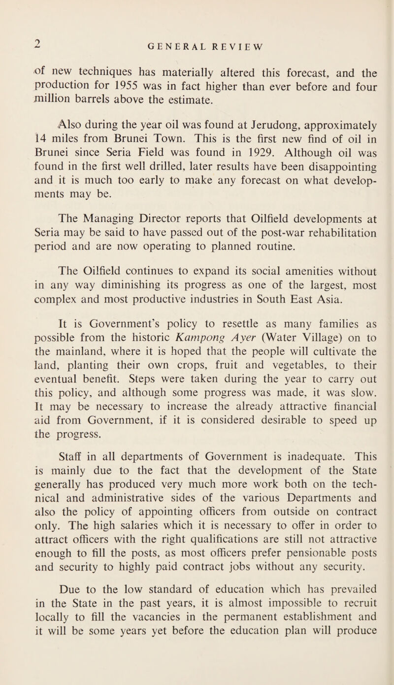 ? GENERAL REVIEW of new techniques has materially altered this forecast, and the production for 1955 was in fact higher than ever before and four million barrels above the estimate. Also during the year oil was found at Jerudong, approximately 14 miles from Brunei Town. This is the first new find of oil in Brunei since Seria Field was found in 1929. Although oil was found in the first well drilled, later results have been disappointing and it is much too early to make any forecast on what develop¬ ments may be. The Managing Director reports that Oilfield developments at Seria may be said to have passed out of the post-war rehabilitation period and are now operating to planned routine. The Oilfield continues to expand its social amenities without in any way diminishing its progress as one of the largest, most complex and most productive industries in South East Asia. It is Government’s policy to resettle as many families as possible from the historic Kampong Ayer (Water Village) on to the mainland, where it is hoped that the people will cultivate the land, planting their own crops, fruit and vegetables, to their eventual benefit. Steps were taken during the year to carry out this policy, and although some progress was made, it was slow. It may be necessary to increase the already attractive financial aid from Government, if it is considered desirable to speed up the progress. Staff in all departments of Government is inadequate. This is mainly due to the fact that the development of the State generally has produced very much more work both on the tech¬ nical and administrative sides of the various Departments and also the policy of appointing officers from outside on contract only. The high salaries which it is necessary to offer in order to attract officers with the right qualifications are still not attractive enough to fill the posts, as most officers prefer pensionable posts and security to highly paid contract jobs without any security. Due to the low standard of education which has prevailed in the State in the past years, it is almost impossible to recruit locally to fill the vacancies in the permanent establishment and it will be some years yet before the education plan will produce