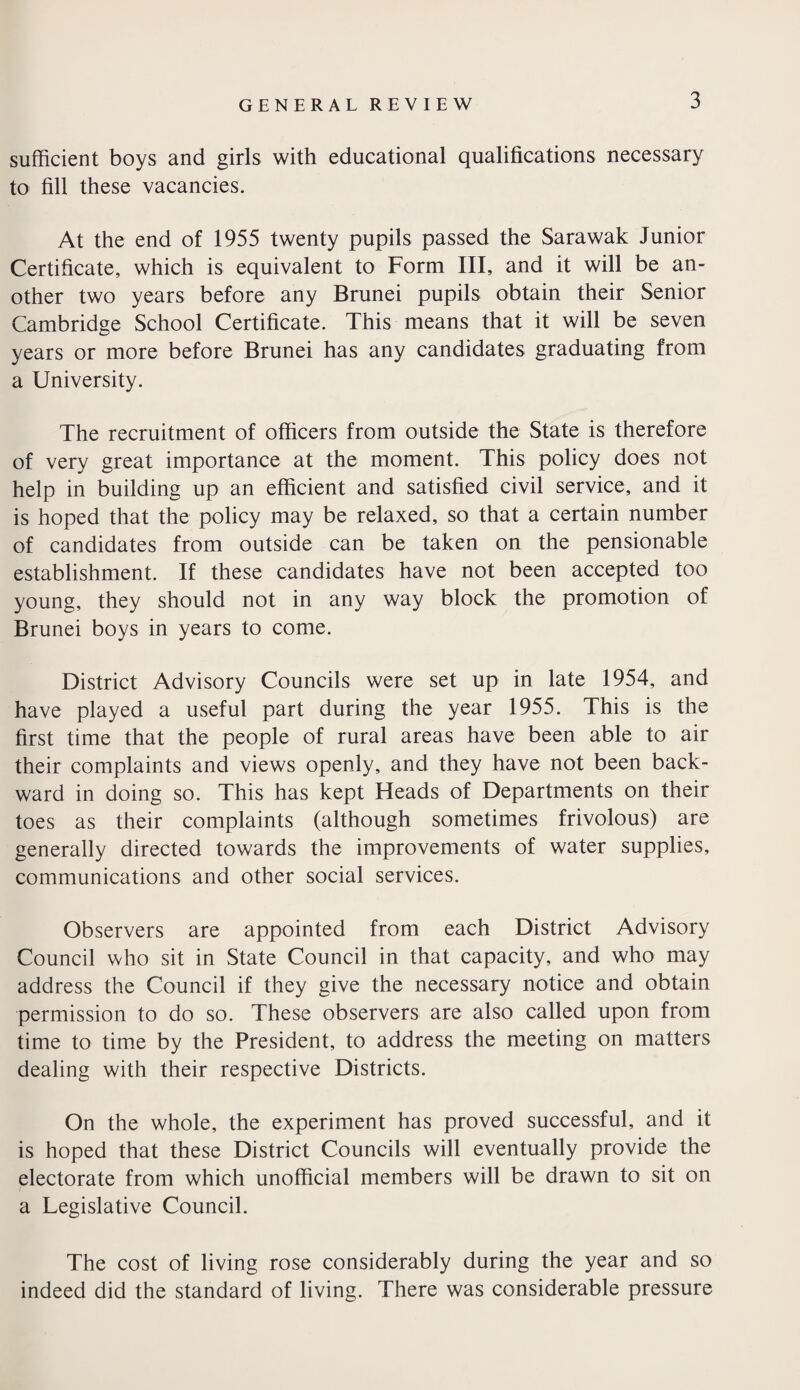 sufficient boys and girls with educational qualifications necessary to fill these vacancies. At the end of 1955 twenty pupils passed the Sarawak Junior Certificate, which is equivalent to Form III, and it will be an¬ other two years before any Brunei pupils obtain their Senior Cambridge School Certificate. This means that it will be seven years or more before Brunei has any candidates graduating from a University. The recruitment of officers from outside the State is therefore of very great importance at the moment. This policy does not help in building up an efficient and satisfied civil service, and it is hoped that the policy may be relaxed, so that a certain number of candidates from outside can be taken on the pensionable establishment. If these candidates have not been accepted too young, they should not in any way block the promotion of Brunei boys in years to come. District Advisory Councils were set up in late 1954, and have played a useful part during the year 1955. This is the first time that the people of rural areas have been able to air their complaints and views openly, and they have not been back¬ ward in doing so. This has kept Heads of Departments on their toes as their complaints (although sometimes frivolous) are generally directed towards the improvements of water supplies, communications and other social services. Observers are appointed from each District Advisory Council who sit in State Council in that capacity, and who may address the Council if they give the necessary notice and obtain permission to do so. These observers are also called upon from time to time by the President, to address the meeting on matters dealing with their respective Districts. On the whole, the experiment has proved successful, and it is hoped that these District Councils will eventually provide the electorate from which unofficial members will be drawn to sit on a Legislative Council. The cost of living rose considerably during the year and so indeed did the standard of living. There was considerable pressure