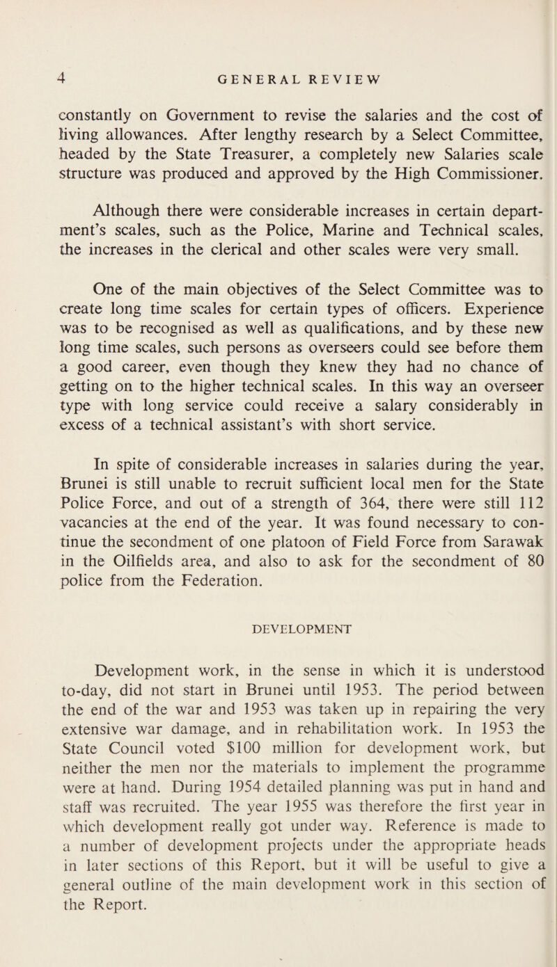 constantly on Government to revise the salaries and the cost of living allowances. After lengthy research by a Select Committee, headed by the State Treasurer, a completely new Salaries scale structure was produced and approved by the High Commissioner. Although there were considerable increases in certain depart¬ ment’s scales, such as the Police, Marine and Technical scales, the increases in the clerical and other scales were very small. One of the main objectives of the Select Committee was to create long time scales for certain types of officers. Experience was to be recognised as well as qualifications, and by these new long time scales, such persons as overseers could see before them a good career, even though they knew they had no chance of getting on to the higher technical scales. In this way an overseer type with long service could receive a salary considerably in excess of a technical assistant’s with short service. In spite of considerable increases in salaries during the year, Brunei is still unable to recruit sufficient local men for the State Police Force, and out of a strength of 364, there were still 112 vacancies at the end of the year. It was found necessary to con¬ tinue the secondment of one platoon of Field Force from Sarawak in the Oilfields area, and also to ask for the secondment of 80 police from the Federation. DEVELOPMENT Development work, in the sense in which it is understood to-day, did not start in Brunei until 1953. The period between the end of the war and 1953 was taken up in repairing the very extensive war damage, and in rehabilitation work. In 1953 the State Council voted $100 million for development work, but neither the men nor the materials to implement the programme were at hand. During 1954 detailed planning was put in hand and staff was recruited. The year 1955 was therefore the first year in which development really got under way. Reference is made to a number of development projects under the appropriate heads in later sections of this Report, but it will be useful to give a general outline of the main development work in this section of the Report.