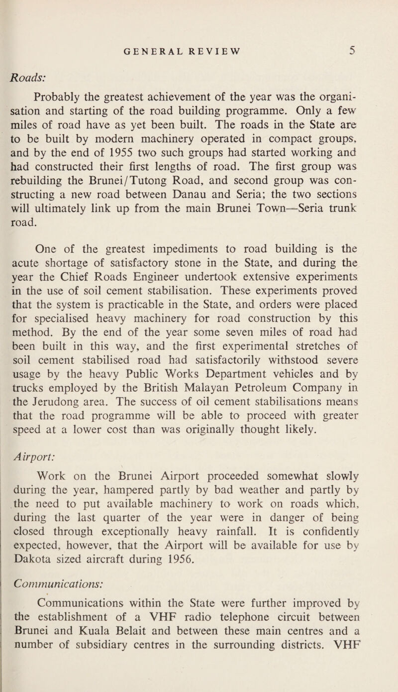 Roads: Probably the greatest achievement of the year was the organi¬ sation and starting of the road building programme. Only a few miles of road have as yet been built. The roads in the State are to be built by modern machinery operated in compact groups, and by the end of 1955 two such groups had started working and had constructed their first lengths of road. The first group was rebuilding the Brunei/Tutong Road, and second group was con¬ structing a new road between Danau and Seria; the two sections will ultimately link up from the main Brunei Town—Seria trunk road. One of the greatest impediments to road building is the acute shortage of satisfactory stone in the State, and during the year the Chief Roads Engineer undertook extensive experiments in the use of soil cement stabilisation. These experiments proved that the system is practicable in the State, and orders were placed for specialised heavy machinery for road construction by this method. By the end of the year some seven miles of road had been built in this way, and the first experimental stretches of soil cement stabilised road had satisfactorily withstood severe usage by the heavy Public Works Department vehicles and by trucks employed by the British Malayan Petroleum Company in the Jerudong area. The success of oil cement stabilisations means that the road programme will be able to proceed with greater speed at a lower cost than was originally thought likely. A irport: Work on the Brunei Airport proceeded somewhat slowly during the year, hampered partly by bad weather and partly by the need to put available machinery to work on roads which, during the last quarter of the year were in danger of being closed through exceptionally heavy rainfall. It is confidently expected, however, that the Airport will be available for use by Dakota sized aircraft during 1956. Communications: Communications within the State were further improved by the establishment of a VHF radio telephone circuit between Brunei and Kuala Belait and between these main centres and a number of subsidiary centres in the surrounding districts. VHF