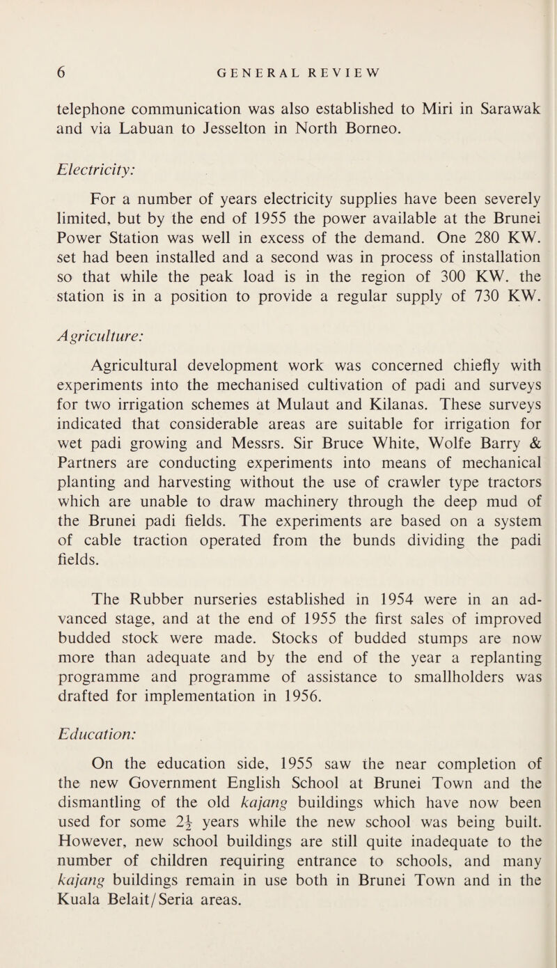 telephone communication was also established to Miri in Sarawak and via Labuan to Jesselton in North Borneo. Electricity: For a number of years electricity supplies have been severely limited, but by the end of 1955 the power available at the Brunei Power Station was well in excess of the demand. One 280 KW. set had been installed and a second was in process of installation so that while the peak load is in the region of 300 KW. the station is in a position to provide a regular supply of 730 KW. Agriculture: Agricultural development work was concerned chiefly with experiments into the mechanised cultivation of padi and surveys for two irrigation schemes at Mulaut and Kilanas. These surveys indicated that considerable areas are suitable for irrigation for wet padi growing and Messrs. Sir Bruce White, Wolfe Barry & Partners are conducting experiments into means of mechanical planting and harvesting without the use of crawler type tractors which are unable to draw machinery through the deep mud of the Brunei padi fields. The experiments are based on a system of cable traction operated from the bunds dividing the padi fields. The Rubber nurseries established in 1954 were in an ad¬ vanced stage, and at the end of 1955 the first sales of improved budded stock were made. Stocks of budded stumps are now more than adequate and by the end of the year a replanting programme and programme of assistance to smallholders was drafted for implementation in 1956. Education: On the education side, 1955 saw the near completion of the new Government English School at Brunei Town and the dismantling of the old kajang buildings which have now been used for some 2\ years while the new school was being built. However, new school buildings are still quite inadequate to the number of children requiring entrance to schools, and many kajang buildings remain in use both in Brunei Town and in the Kuala Belait/Seria areas.