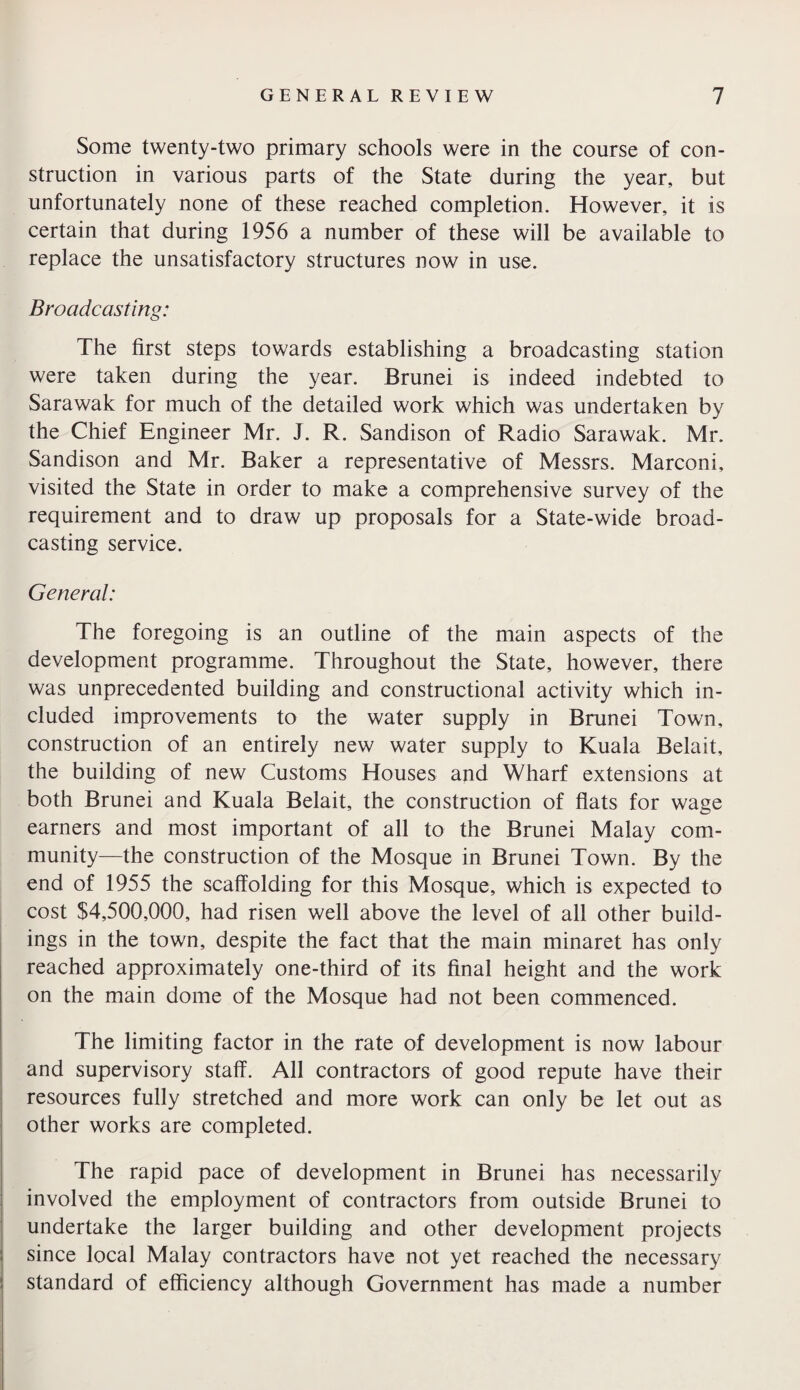 Some twenty-two primary schools were in the course of con¬ struction in various parts of the State during the year, but unfortunately none of these reached completion. However, it is certain that during 1956 a number of these will be available to replace the unsatisfactory structures now in use. Broadcasting: The first steps towards establishing a broadcasting station were taken during the year. Brunei is indeed indebted to Sarawak for much of the detailed work which was undertaken by the Chief Engineer Mr. J. R. Sandison of Radio Sarawak. Mr. Sandison and Mr. Baker a representative of Messrs. Marconi, visited the State in order to make a comprehensive survey of the requirement and to draw up proposals for a State-wide broad¬ casting service. General: The foregoing is an outline of the main aspects of the development programme. Throughout the State, however, there was unprecedented building and constructional activity which in¬ cluded improvements to the water supply in Brunei Town, construction of an entirely new water supply to Kuala Belait, the building of new Customs Houses and Wharf extensions at both Brunei and Kuala Belait, the construction of flats for wage earners and most important of all to the Brunei Malay com¬ munity—the construction of the Mosque in Brunei Town. By the end of 1955 the scaffolding for this Mosque, which is expected to cost $4,500,000, had risen well above the level of all other build¬ ings in the town, despite the fact that the main minaret has only reached approximately one-third of its final height and the work on the main dome of the Mosque had not been commenced. The limiting factor in the rate of development is now labour and supervisory staff. All contractors of good repute have their resources fully stretched and more work can only be let out as other works are completed. The rapid pace of development in Brunei has necessarily involved the employment of contractors from outside Brunei to undertake the larger building and other development projects since local Malay contractors have not yet reached the necessary- standard of efficiency although Government has made a number