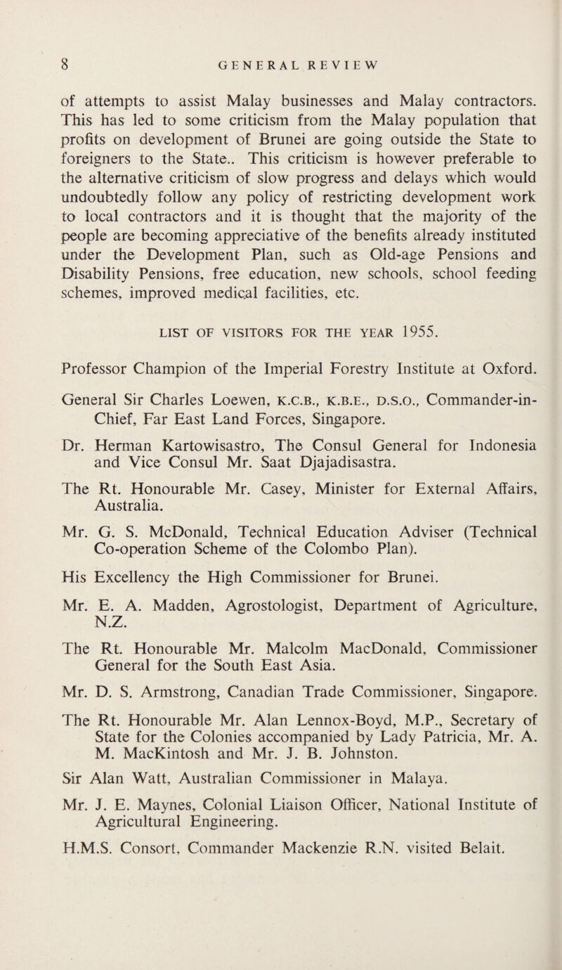 of attempts to assist Malay businesses and Malay contractors. This has led to some criticism from the Malay population that profits on development of Brunei are going outside the State to foreigners to the State.. This criticism is however preferable to the alternative criticism of slow progress and delays which would undoubtedly follow any policy of restricting development work to local contractors and it is thought that the majority of the people are becoming appreciative of the benefits already instituted under the Development Plan, such as Old-age Pensions and Disability Pensions, free education, new schools, school feeding schemes, improved medical facilities, etc. LIST OF VISITORS FOR THE YEAR 1955. Professor Champion of the Imperial Forestry Institute at Oxford. General Sir Charles Loewen, k.c.b., k.b.e., d.s.o., Commander-in- Chief, Far East Land Forces, Singapore. Dr. Herman Kartowisastro, The Consul General for Indonesia and Vice Consul Mr. Saat Djajadisastra. The Rt. Honourable Mr. Casey, Minister for External Affairs, Australia. Mr. G. S. McDonald, Technical Education Adviser (Technical Co-operation Scheme of the Colombo Plan). His Excellency the High Commissioner for Brunei. Mr. E. A. Madden, Agrostologist, Department of Agriculture, N.Z. The Rt. Honourable Mr. Malcolm MacDonald, Commissioner General for the South East Asia. Mr. D. S. Armstrong, Canadian Trade Commissioner, Singapore. The Rt. Honourable Mr. Alan Lennox-Boyd, M.P., Secretary of State for the Colonies accompanied by Lady Patricia, Mr. A. M. MacKintosh and Mr. J. B. Johnston. Sir Alan Watt, Australian Commissioner in Malaya. Mr. J. E. Maynes, Colonial Liaison Officer, National Institute of Agricultural Engineering. H.M.S. Consort, Commander Mackenzie R.N. visited Belait.