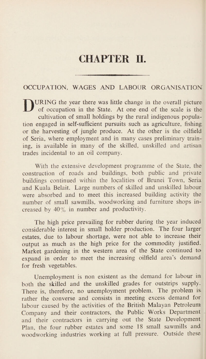 OCCUPATION, WAGES AND LABOUR ORGANISATION DURING the year there was little change in the overall picture of occupation in the State. At one end of the scale is the cultivation of small holdings by the rural indigenous popula¬ tion engaged in self-sufficient pursuits such as agriculture, fishing or the harvesting of jungle produce. At the other is the oilfield of Seria, where employment and in many cases preliminary train¬ ing, is available in many of the skilled, unskilled and artisan trades incidental to an oil company. With the extensive development programme of the State, the construction of roads and buildings, both public and private buildings continued within the localities of Brunei Town, Seria and Kuala Belait. Large numbers of skilled and unskilled labour were absorbed and to meet this increased building activity the number of small sawmills, woodworking and furniture shops in¬ creased by 40% in number and productivity. The high price prevailing for rubber during the year induced considerable interest in small holder production. The four larger estates, due to labour shortage, were not able to increase their output as much as the high price for the commodity justified. Market gardening in the western area of the State continued to- expand in order to meet the increasing oilfield area’s demand for fresh vegetables. Unemployment is non existent as the demand for labour in both the skilled and the unskilled grades for outstrips supply. There is, therefore, no unemployment problem. The problem is. rather the converse and consists in meeting excess demand for labour caused by the activities of the British Malayan Petroleum Company and their contractors, the Public Works Department and their contractors in carrying out the State Development Plan, the four rubber estates and some 18 small sawmills and woodworking industries working at full pressure. Outside these